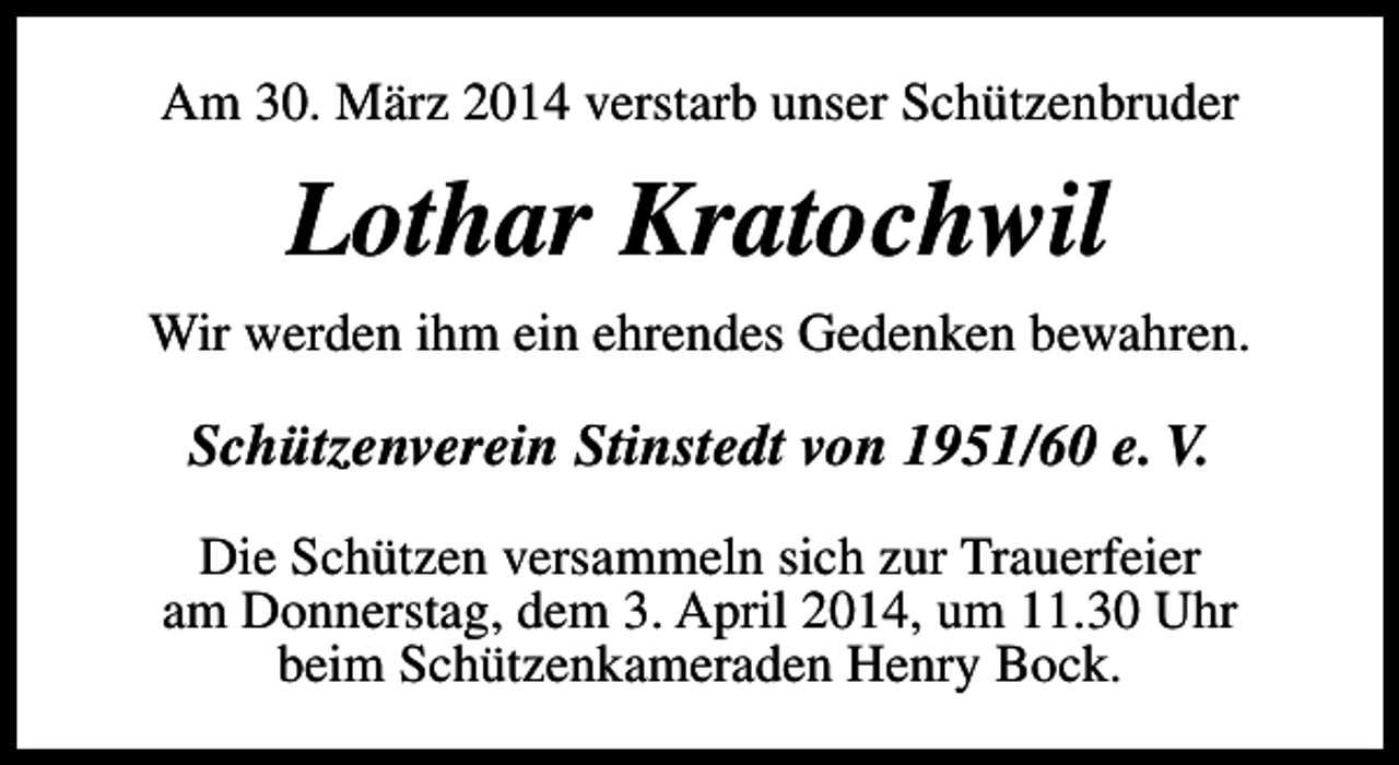 <p>Am 30. März 2014 verstarb unser Schützenbruder</p><p>Lothar Kratochwil<br />Wir werden ihm ein ehrendes Gedenken bewahren.</p><p>Schützenverein Stinstedt von 1951/60 e. V.<br />Die Schützen versammeln sich zur Trauerfeier<br />am Donnerstag, dem 3. April 2014, um 11.30 Uhr<br />beim Schützenkameraden Henry Bock.</p>