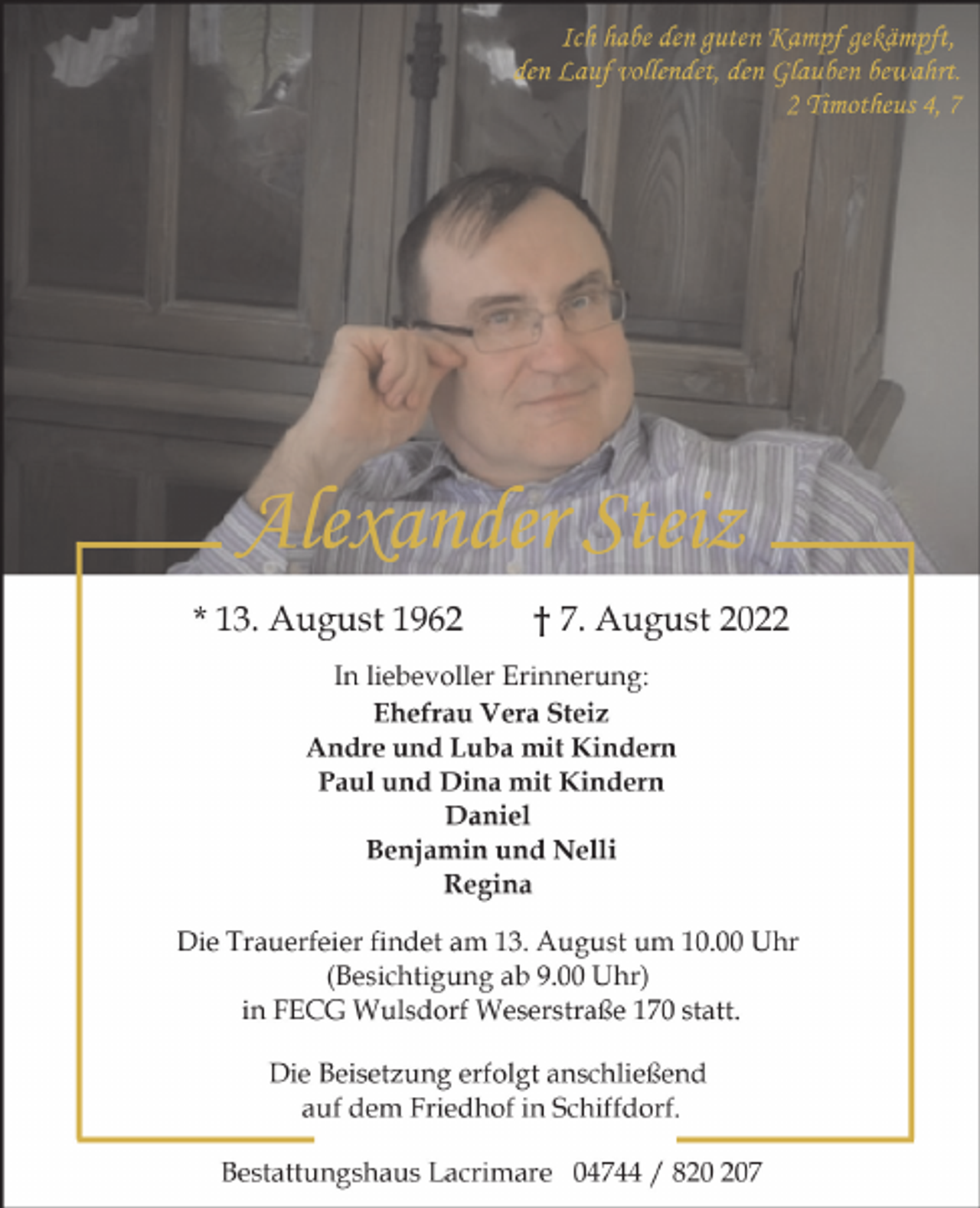 <p>Ich habe den guten Kampf gekämpft,<br />den Lauf vollendet, den Glauben bewahrt.<br />2 Timotheus 4, 7</p><p>Alexander Steiz<br />* 13. August 1962</p><p>† 7. August 2022</p><p>In liebevoller Erinnerung:<br />Ehefrau Vera Steiz<br />Andre und Luba mit Kindern<br />Paul und Dina mit Kindern<br />Daniel<br />Benjamin und Nelli<br />Regina<br />Die Trauerfeier findet am 13. August um 10.00 Uhr<br />(Besichtigung ab 9.00 Uhr)<br />in FECG Wulsdorf Weserstraße 170 statt.<br />Die Beisetzung erfolgt anschließend<br />auf dem Friedhof in Schiffdorf.<br />Bestattungshaus Lacrimare 04744 / 87</p>