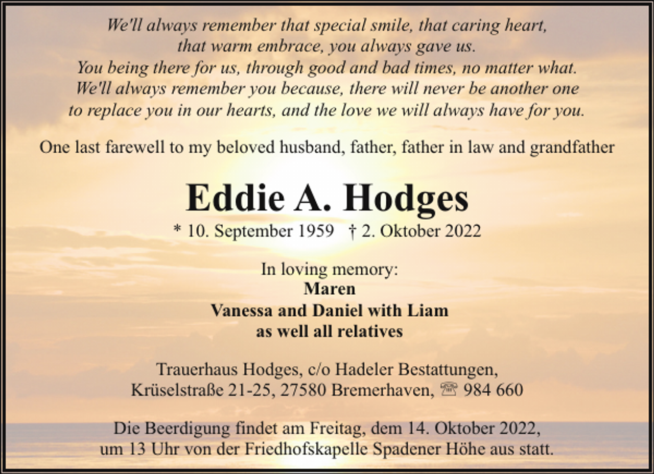 <p>We'll always remember that special smile, that caring heart,<br />that warm embrace, you always gave us.<br />You being there for us, through good and bad times, no matter what.<br />We'll always remember you because, there will never be another one<br />to replace you in our hearts, and the love we will always have for you.<br />One last farewell to my beloved husband, father, father in law and grandfather</p><p>Eddie A. Hodges</p><p>* 10. September 1959 † 2. Oktober 2022<br />In loving memory:<br />Maren<br />Vanessa and Daniel with Liam<br />as well all relatives<br />Trauerhaus Hodges, c/o Hadeler Bestattungen,<br />Krüselstraße 21-25, 27580 Bremerhaven, ' 984 660<br />Die Beerdigung findet am Freitag, dem 14. Oktober 2022,<br />um 13 Uhr von der Friedhofskapelle Spadener Höhe aus statt.</p>