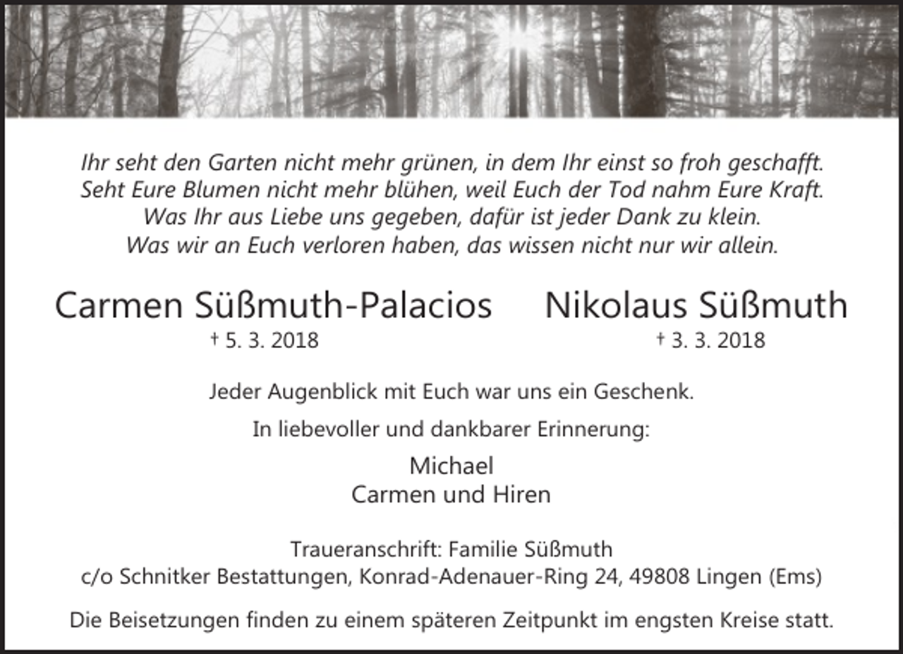 <p>Ihr seht den Garten nicht mehr grünen, in dem Ihr einst so froh geschafft.<br />Seht Eure Blumen nicht mehr blühen, weil Euch der Tod nahm Eure Kraft.<br />Was Ihr aus Liebe uns gegeben, dafür ist jeder Dank zu klein.<br />Was wir an Euch verloren haben, das wissen nicht nur wir allein.</p><p>Carmen Süßmuth-Palacios<br />† 5. 3. 2018</p><p>Nikolaus Süßmuth<br />† 3. 3. 2018</p><p>Jeder Augenblick mit Euch war uns ein Geschenk.<br />In liebevoller und dankbarer Erinnerung:</p><p>Michael<br />Carmen und Hiren<br />Traueranschrift: Familie Süßmuth<br />c/o Schnitker Bestattungen, Konrad-Adenauer-Ring 24, 49808 Lingen (Ems)<br />Die Beisetzungen finden zu einem späteren Zeitpunkt im engsten Kreise statt.</p>