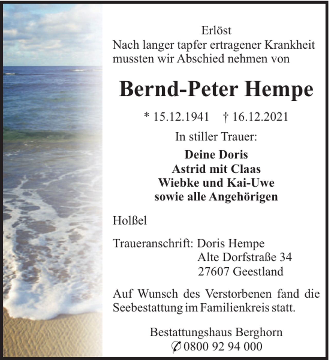 <p>Erlöst<br />Nach langer tapfer ertragener Krankheit<br />mussten wir Abschied nehmen von</p><p>Bernd-Peter Hempe<br />* 15.12.1941</p><p>† 16.12.2021</p><p>In stiller Trauer:<br />Deine Doris<br />Astrid mit Claas<br />Wiebke und Kai-Uwe<br />sowie alle Angehörigen<br />Holßel<br />Traueranschrift: Doris Hempe<br />Alte Dorfstraße 34<br />27607 Geestland<br />Auf Wunsch des Verstorbenen fand die<br />Seebestattung im Familienkreis statt.<br />Bestattungshaus Berghorn<br />* 0800 92 94 000</p>