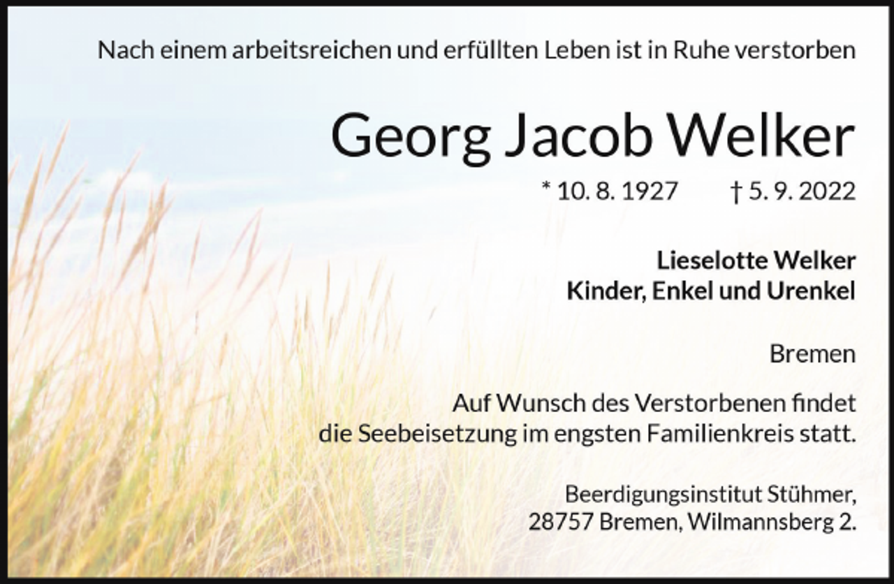 <p>Nach einem arbeitsreichen und erfüllten Leben ist in Ruhe verstorben</p><p>Georg Jacob Welker<br />* 10. 8. 1927</p><p>† 5. 9. 2022</p><p>Lieselotte Welker<br />Kinder, Enkel und Urenkel<br />Bremen<br />Auf Wunsch des Verstorbenen findet<br />die Seebeisetzung im engsten Familienkreis statt.<br />Beerdigungsinstitut Stühmer,<br />28757 Bremen, Wilmannsberg 2.</p>