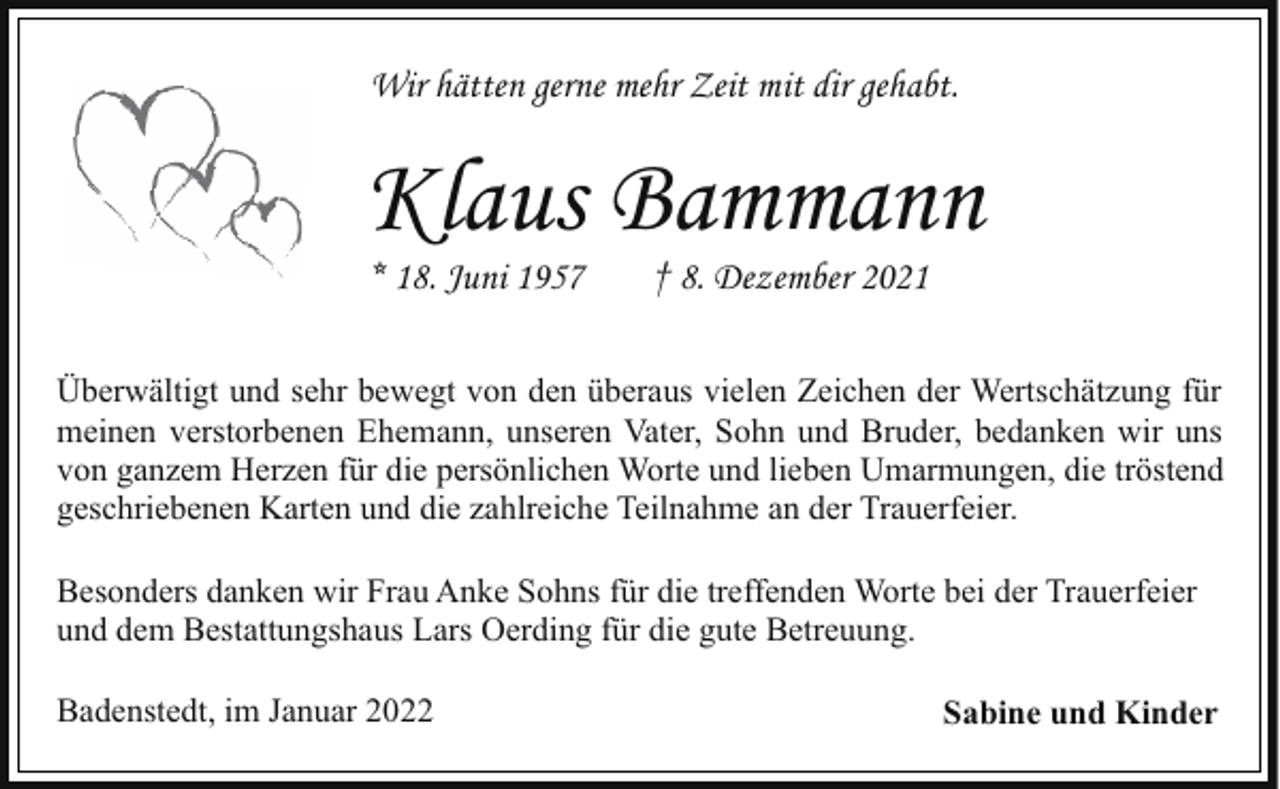 <p>Wir hätten gerne mehr Zeit mit dir gehabt.</p><p>Klaus Bammann<br />* 18. Juni 1957</p><p>† 8. Dezember 2021</p><p>Überwältigt und sehr bewegt von den überaus vielen Zeichen der Wertschätzung für<br />meinen verstorbenen Ehemann, unseren Vater, Sohn und Bruder, bedanken wir uns<br />von ganzem Herzen für die persönlichen Worte und lieben Umarmungen, die tröstend<br />geschriebenen Karten und die zahlreiche Teilnahme an der Trauerfeier.<br />Besonders danken wir Frau Anke Sohns für die treffenden Worte bei der Trauerfeier<br />und dem Bestattungshaus Lars Oerding für die gute Betreuung.<br />Badenstedt, im Januar 2022</p><p>Sabine und Kinder</p>