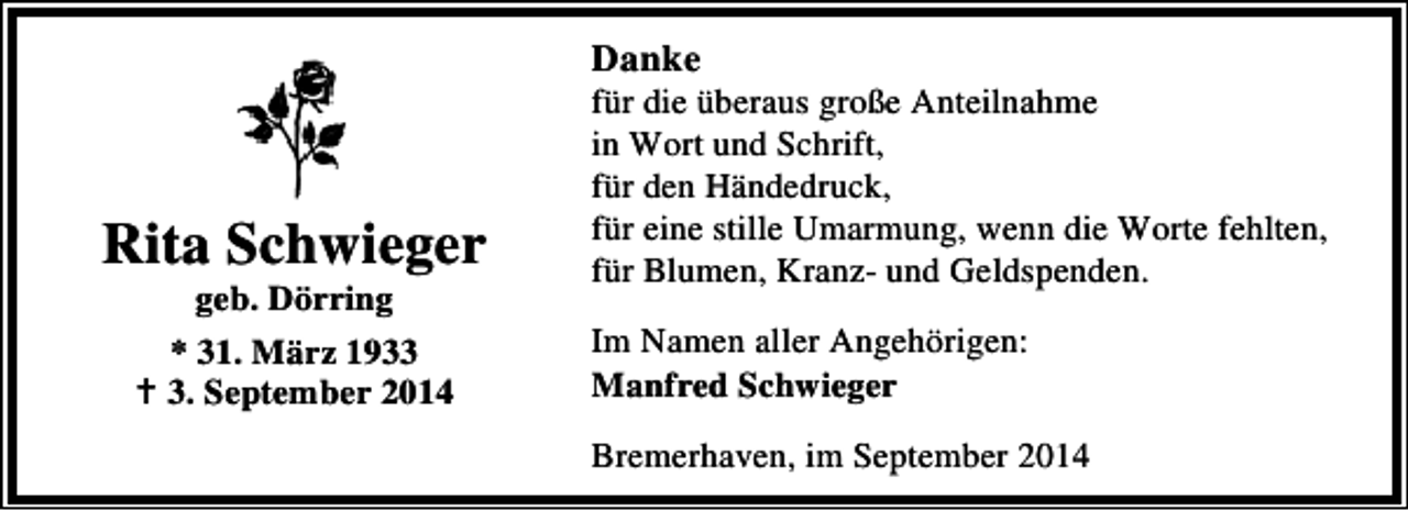 <p>Danke</p><p>Rita Schwieger<br />geb. Dörring<br />* 31. März 193. September 2014</p><p>für die überaus große Anteilnahme<br />in Wort und Schrift,<br />für den Händedruck,<br />für eine stille Umarmung, wenn die Worte fehlten,<br />für Blumen, Kranz- und Geldspenden.<br />Im Namen aller Angehörigen:<br />Manfred Schwieger<br />Bremerhaven, im September 2014</p>
