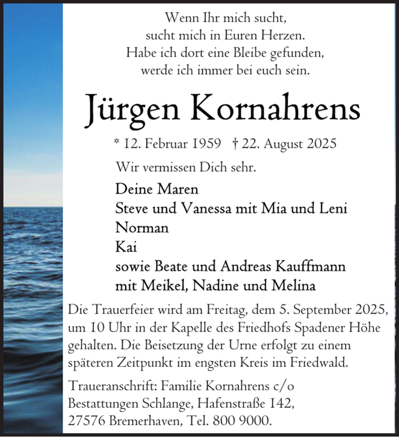 <p>Wenn Ihr mich sucht,<br />sucht mich in Euren Herzen.<br />Habe ich dort eine Bleibe gefunden,<br />werde ich immer bei euch sein.</p><p>* 12. Februar 1959 † 22. August 2025<br />Wir vermissen Dich sehr.</p><p>Die Trauerfeier wird am Freitag, dem 5. September 2025,<br />um 10 Uhr in der Kapelle des Friedhofs Spadener Höhe<br />gehalten. Die Beisetzung der Urne erfolgt zu einem<br />späteren Zeitpunkt im engsten Kreis im Friedwald.<br />Traueranschrift: Familie Kornahrens c/o<br />Bestattungen Schlange, Hafenstraße 142,<br />27576 Bremerhaven, Tel. 800 9000.</p>