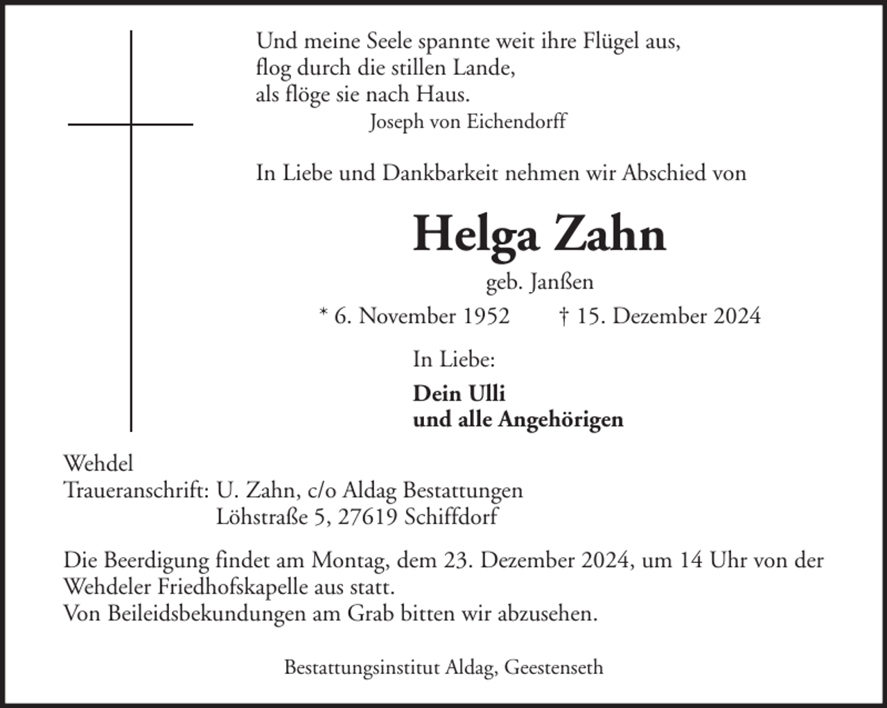 <p>Und meine Seele spannte weit ihre Flügel aus,<br />flog durch die stillen Lande,<br />als flöge sie nach Haus.<br />Joseph von Eichendorff</p><p>In Liebe und Dankbarkeit nehmen wir Abschied von</p><p>Helga Zahn<br />geb. Janßen<br />* 6. November 1952<br />† 15. Dezember 2024<br />In Liebe:<br />Dein Ulli<br />und alle Angehörigen<br />Wehdel<br />Traueranschrift: U. Zahn, c/o Aldag Bestattungen<br />Löhstraße 5, 27619 Schiffdorf<br />Die Beerdigung findet am Montag, dem 23. Dezember 2024, um 14 Uhr von der<br />Wehdeler Friedhofskapelle aus statt.<br />Von Beileidsbekundungen am Grab bitten wir abzusehen.<br />Bestattungsinstitut Aldag, Geestenseth</p>