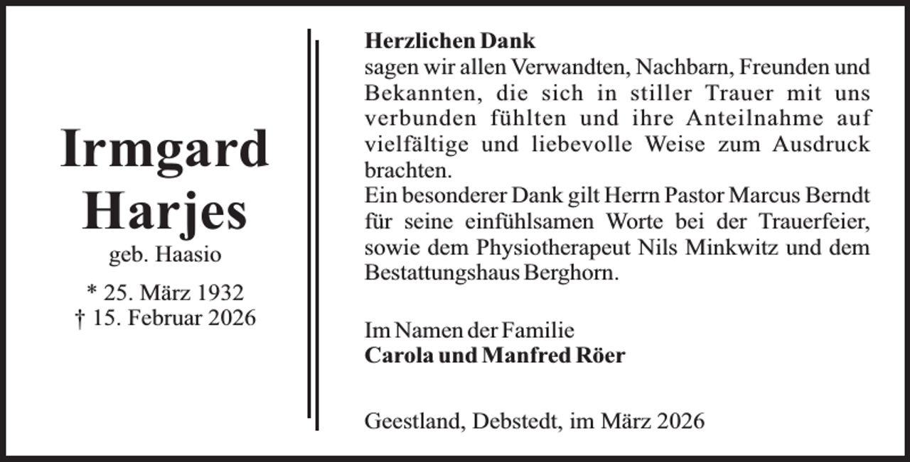 <p>Irmgard<br />Harjes<br />geb. Haasio</p><p>* 25. März 1932<br />† 15. Februar 2026</p><p>Herzlichen Dank<br />sagen wir allen Verwandten, Nachbarn, Freunden und<br />Bekannten, die sich in stiller Trauer mit uns<br />verbunden fühlten und ihre Anteilnahme auf<br />vielfältige und liebevolle Weise zum Ausdruck<br />brachten.<br />Ein besonderer Dank gilt Herrn Pastor Marcus Berndt<br />für seine einfühlsamen Worte bei der Trauerfeier,<br />sowie dem Physiotherapeut Nils Minkwitz und dem<br />Bestattungshaus Berghorn.<br />Im Namen der Familie<br />Carola und Manfred Röer<br />Geestland, Debstedt, im März 2026</p>