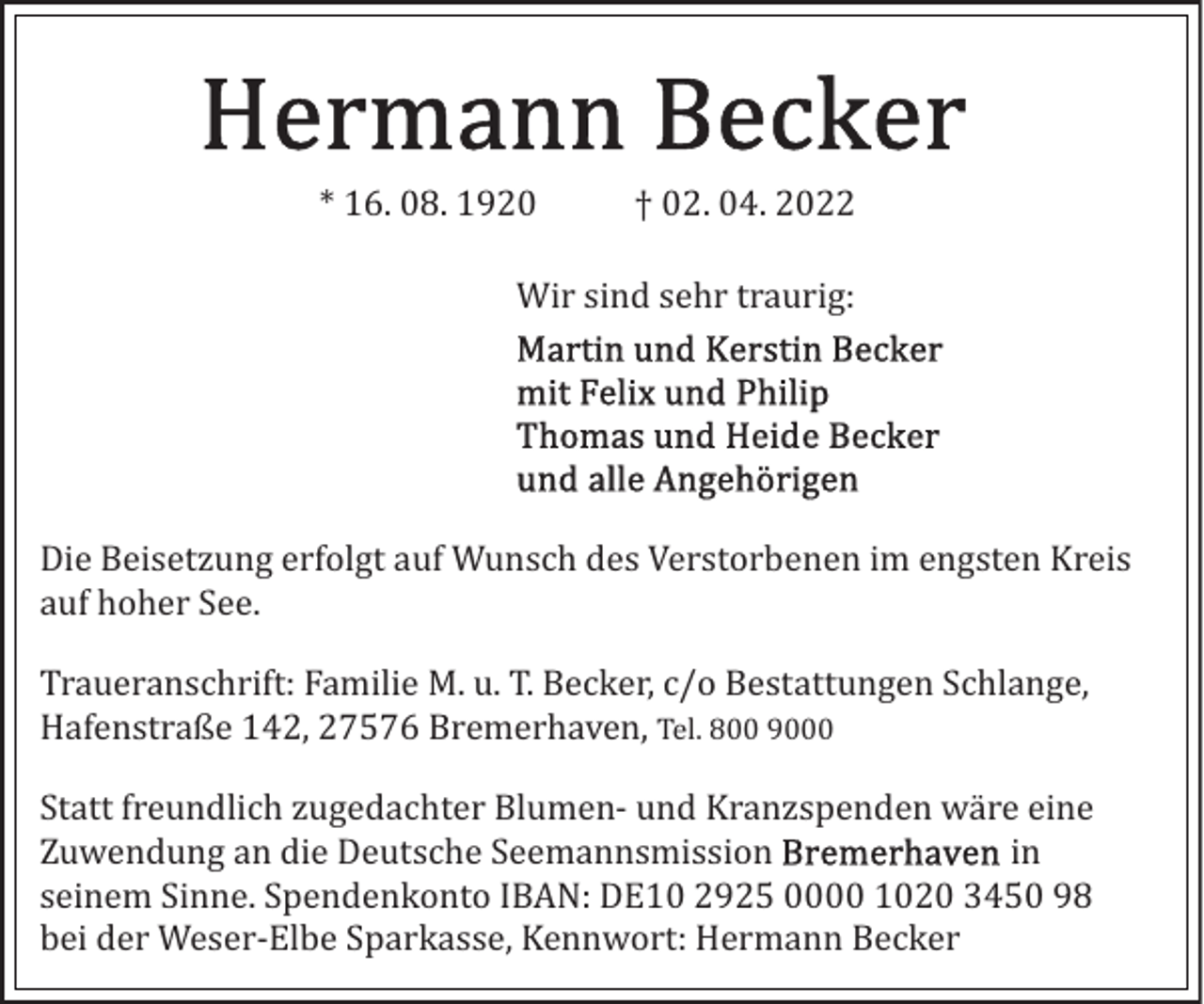 <p>* 16. 08. 1920</p><p>† 02. 04. 2022</p><p>Wir sind sehr traurig:</p><p>Die Beisetzung erfolgt auf Wunsch des Verstorbenen im engsten Kreis<br />auf hoher See.<br />Traueranschrift: Familie M. u. T. Becker, c/o Bestattungen Schlange,<br />Hafenstraße 142, 27576 Bremerhaven, Tel. 800 9000<br />Statt freundlich zugedachter Blumen­ und Kranzspenden wäre eine<br />Zuwendung an die Deutsche Seemannsmission<br />in<br />seinem Sinne. Spendenkonto IBAN: DE10 2925 0000 1020 3450 98<br />bei der Weser­Elbe Sparkasse, Kennwort: Hermann Becker</p>