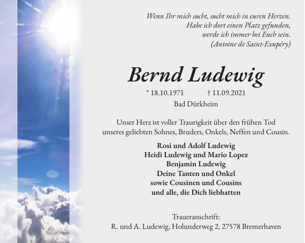 <p>Wenn Ihr mich sucht, sucht mich in euren Herzen.<br />Habe ich dort einen Platz gefunden,<br />werde ich immer bei Euch sein.<br />(Antoine de Saint-Exupéry)</p><p>Bernd Ludewig<br />* 18.10.1971 † 11.09.2021<br />Bad Dürkheim<br />Unser Herz ist voller Traurigkeit über den �rühen Tod<br />unseres geliebten Sohnes, Bruders, Onkels, Ne��en und Cousin.<br />Rosi und Adol� Ludewig<br />Heidi Ludewig und Mario Lopez<br />Benjamin Ludewig<br />Deine Tanten und Onkel<br />sowie Cousinen und Cousins<br />und alle, die Dich liebhatten<br />Traueranschri�t:<br />R. und A. Ludewig, Holunderweg 2, 27578 Bremerhaven</p>