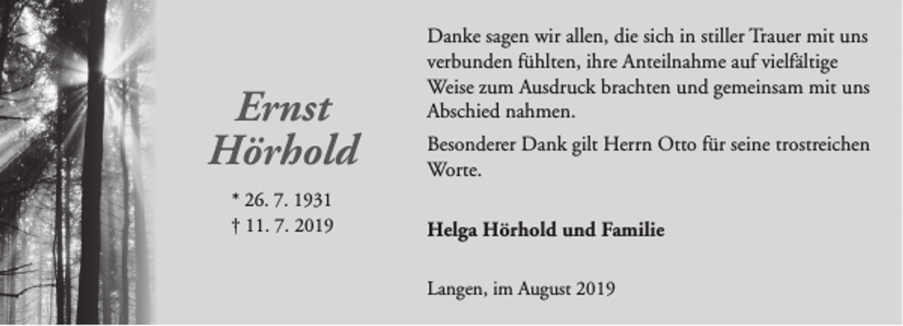 <p>Ernst<br />Hörhold<br />* 26. 7. 1931<br />† 11. 7. 2019</p><p>Danke sagen wir allen, die sich in stiller Trauer mit uns<br />verbunden fühlten, ihre Anteilnahme auf vielfältige<br />Weise zum Ausdruck brachten und gemeinsam mit uns<br />Abschied nahmen.<br />Besonderer Dank gilt Herrn Otto für seine trostreichen<br />Worte.<br />Helga Hörhold und Familie<br />Langen, im August 2019</p>