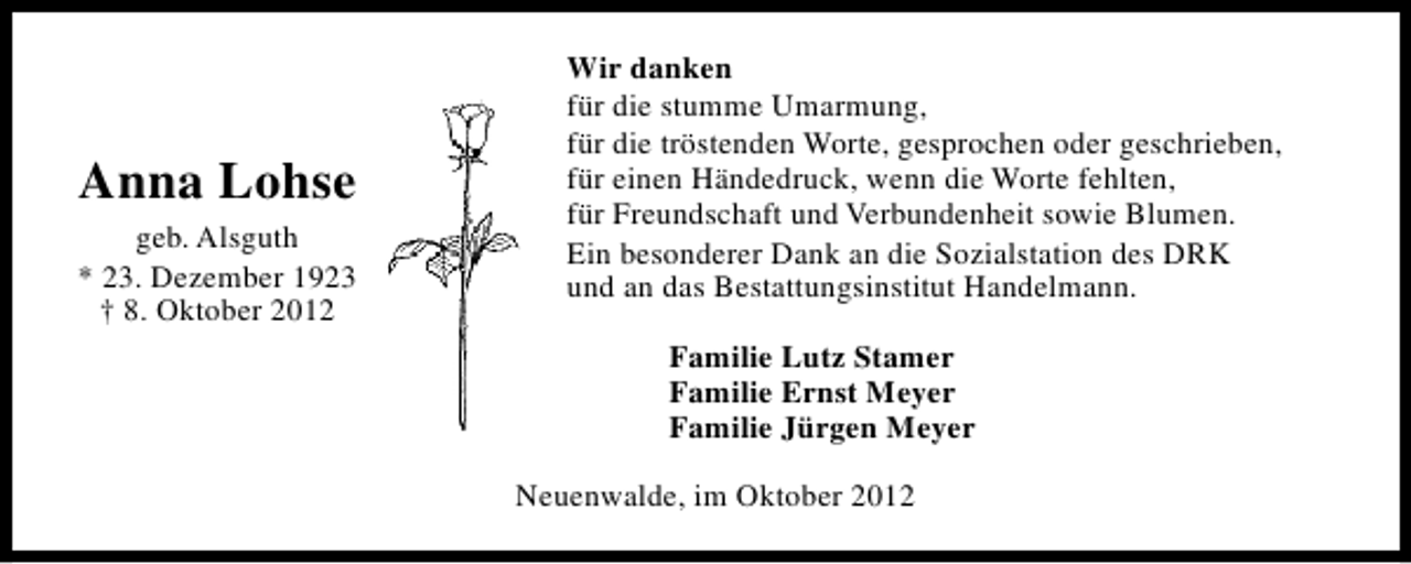 <p>Anna Lohse<br />geb. Alsguth<br />* 23. Dezember 1923<br />† 8. Oktober 2012</p><p>Wir danken<br />für die stumme Umarmung,<br />für die tröstenden Worte, gesprochen oder geschrieben,<br />für einen Händedruck, wenn die Worte fehlten,<br />für Freundschaft und Verbundenheit sowie Blumen.<br />Ein besonderer Dank an die Sozialstation des DRK<br />und an das Bestattungsinstitut Handelmann.<br />Familie Lutz Stamer<br />Familie Ernst Meyer<br />Familie Jürgen Meyer<br />Neuenwalde, im Oktober 2012</p>