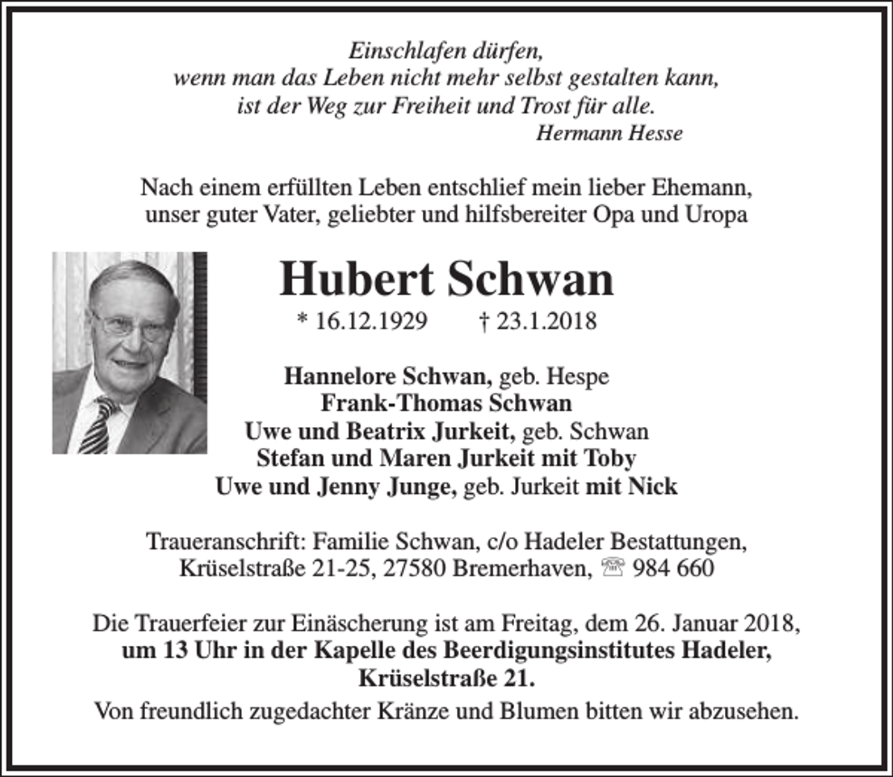 <p>Einschlafen dürfen,<br />wenn man das Leben nicht mehr selbst gestalten kann,<br />ist der Weg zur Freiheit und Trost für alle.<br />Hermann Hesse</p><p>Nach einem erfüllten Leben entschlief mein lieber Ehemann,<br />unser guter Vater, geliebter und hilfsbereiter Opa und Uropa</p><p>Hubert Schwan<br />* 16.12.1929</p><p>† 23.1.2018</p><p>Hannelore Schwan, geb. Hespe<br />Frank-Thomas Schwan<br />Uwe und Beatrix Jurkeit, geb. Schwan<br />Stefan und Maren Jurkeit mit Toby<br />Uwe und Jenny Junge, geb. Jurkeit mit Nick<br />Traueranschrift: Familie Schwan, c/o Hadeler Bestattungen,<br />Krüselstraße 21-25, 27580 Bremerhaven,  984 660<br />Die Trauerfeier zur Einäscherung ist am Freitag, dem 26. Januar 2018,<br />um 13 Uhr in der Kapelle des Beerdigungsinstitutes Hadeler,<br />Krüselstraße 21.<br />Von freundlich zugedachter Kränze und Blumen bitten wir abzusehen.</p>