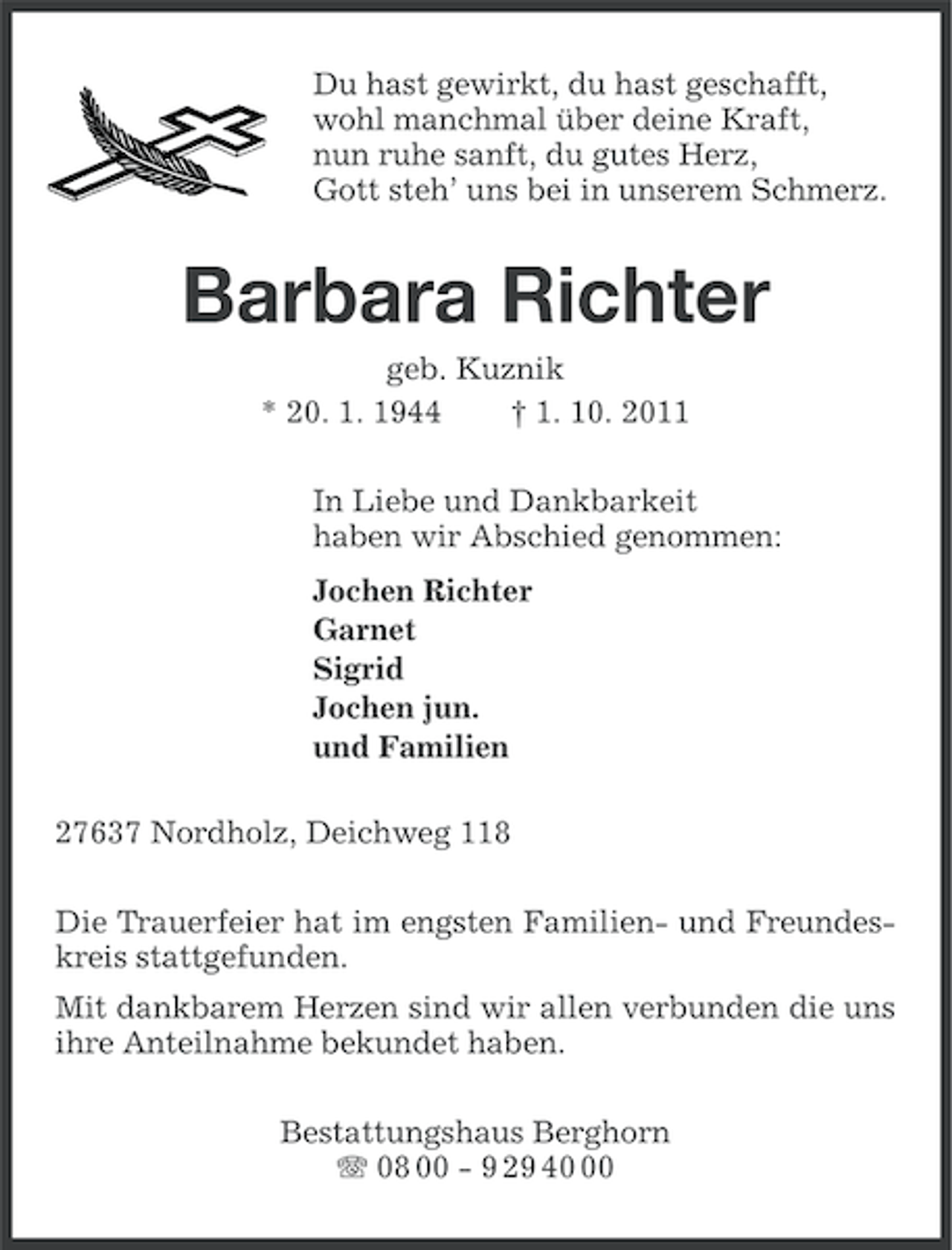 <p>Du hast gewirkt, du hast geschafft,<br />wohl manchmal über deine Kraft,<br />nun ruhe sanft, du gutes Herz,<br />Gott steh’ uns bei in unserem Schmerz.</p><p>Barbara Richter<br />geb. Kuznik<br />* 20. 1. 1944<br />† 1. 10. 2011<br />In Liebe und Dankbarkeit<br />haben wir Abschied genommen:<br />Jochen Richter<br />Garnet<br />Sigrid<br />Jochen jun.<br />und Familien<br />27637 Nordholz, Deichweg 118<br />Die Trauerfeier hat im engsten Familien- und Freundeskreis stattgefunden.<br />Mit dankbarem Herzen sind wir allen verbunden die uns<br />ihre Anteilnahme bekundet haben.<br />Bestattungshaus Berghorn<br />08 00 - 9 29 40</p>
