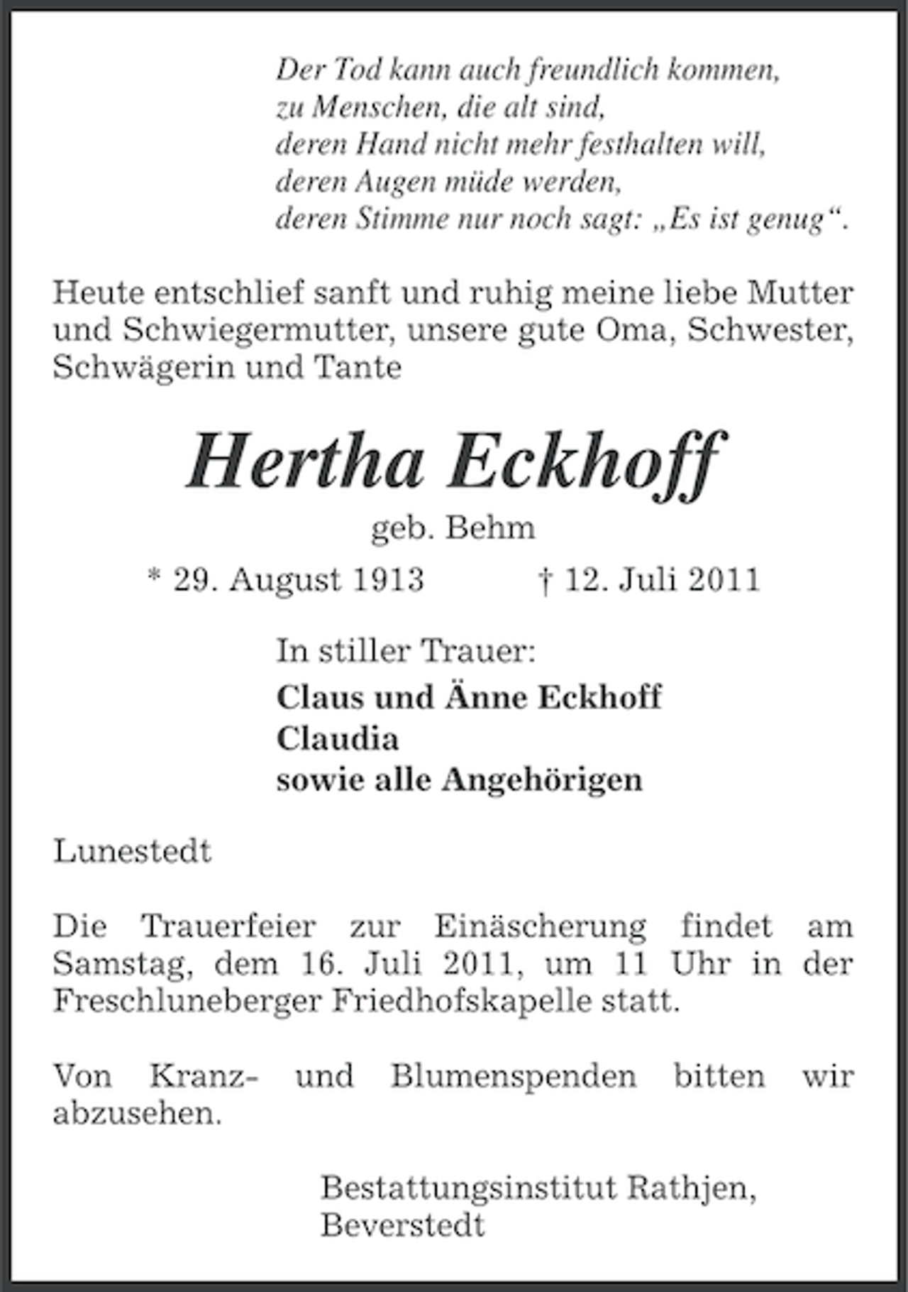 <p>Der Tod kann auch freundlich kommen,<br />zu Menschen, die alt sind,<br />deren Hand nicht mehr festhalten will,<br />deren Augen müde werden,<br />deren Stimme nur noch sagt: „Es ist genug“.<br />Heute entschlief sanft und ruhig meine liebe Mutter<br />und Schwiegermutter, unsere gute Oma, Schwester,<br />Schwägerin und Tante</p><p>Hertha Eckhoff<br />geb. Behm<br />* 29. August 1913</p><p>† 12. Juli 2011</p><p>In stiller Trauer:<br />Claus und Änne Eckhoff<br />Claudia<br />sowie alle Angehörigen<br />Lunestedt<br />Die Trauerfeier zur Einäscherung findet am<br />Samstag, dem 16. Juli 2011, um 11 Uhr in der<br />Freschluneberger Friedhofskapelle statt.<br />Von Kranzabzusehen.</p><p>und</p><p>Blumenspenden</p><p>bitten</p><p>Bestattungsinstitut Rathjen,<br />Beverstedt</p><p>wir</p>