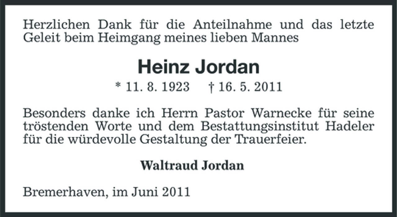 <p>Herzlichen Dank für die Anteilnahme und das letzte Geleit beim Heimgang meines lieben Mannes</p><p>Heinz Jordan<br />* 11. 8. 1923 † 16. 5. 2011 Besonders danke ich Herrn Pastor Warnecke für seine tröstenden Worte und dem Bestattungsinstitut Hadeler für die würdevolle Gestaltung der Trauerfeier. Waltraud Jordan Bremerhaven, im Juni 2011</p>