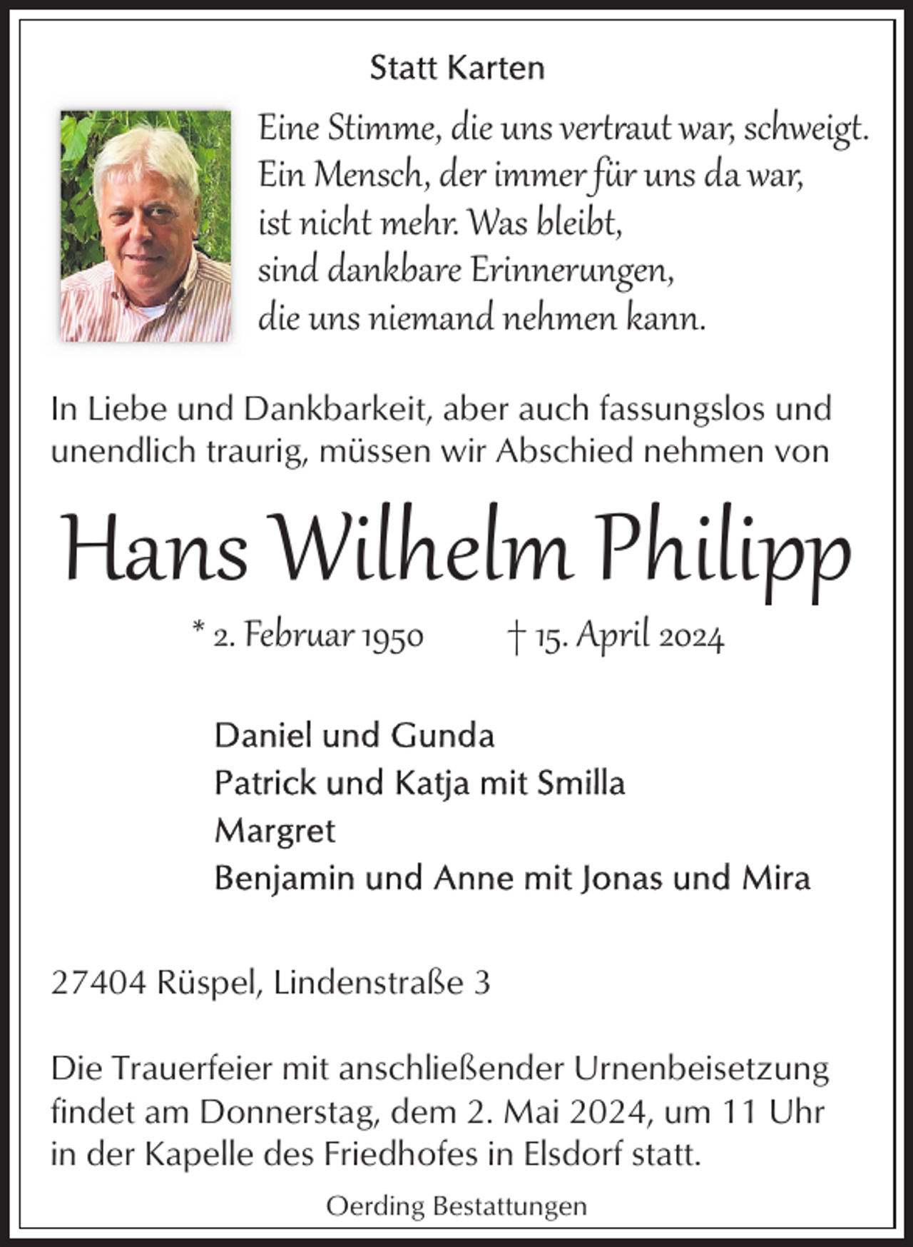 <p>Eine Stimme, die uns vertaut war, schweigt.<br />Ein Mensch, der immer fr uns da war,<br />ist nicht mehr. Was bleibt,<br />sind dankbare Erinnerngen,<br />die uns niemand nehmen kann.<br />In Liebe und Dankbarkeit, aber auch fassungslos und<br />unendlich traurig, müssen wir Abschied nehmen von</p><p>Hans Wilhelm Philipp<br />* 2. Febrar 1950</p><p>† 15. April 2024</p><p>27404 Rüspel, Lindenstraße 3<br />Die Trauerfeier mit anschließender Urnenbeisetzung<br />findet am Donnerstag, dem 2. Mai 2024, um 11 Uhr<br />in der Kapelle des Friedhofes in Elsdorf statt.<br />Oerding Bestattungen</p>