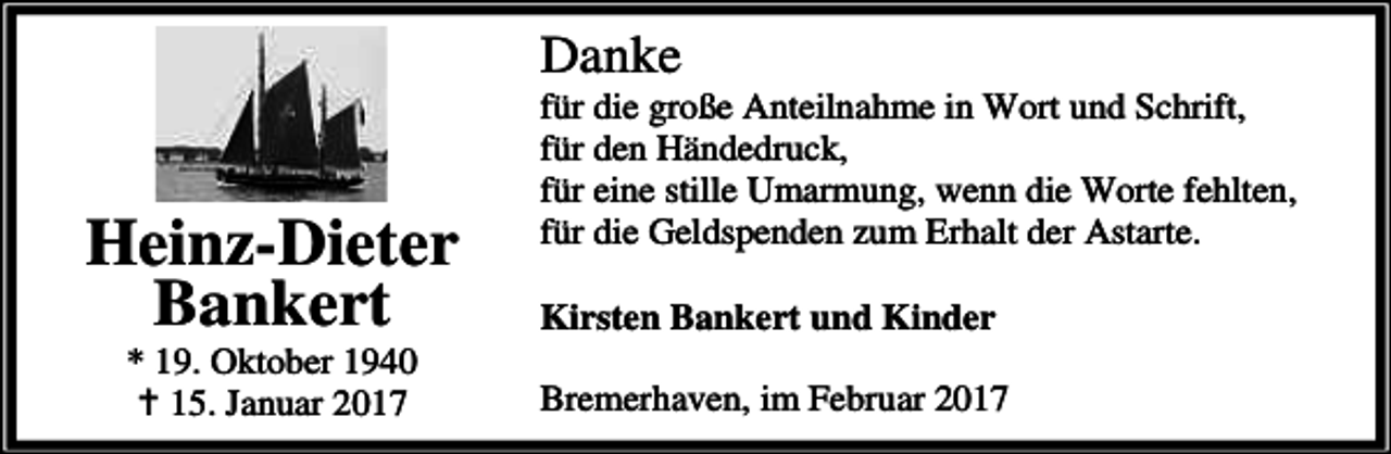 <p>Danke</p><p>Heinz-Dieter<br />Bankert<br />* 19. Oktober 1940<br />a 15. Januar 2017</p><p>für die große Anteilnahme in Wort und Schrift,<br />für den Händedruck,<br />für eine stille Umarmung, wenn die Worte fehlten,<br />für die Geldspenden zum Erhalt der Astarte.<br />Kirsten Bankert und Kinder<br />Bremerhaven, im Februar 2017</p>