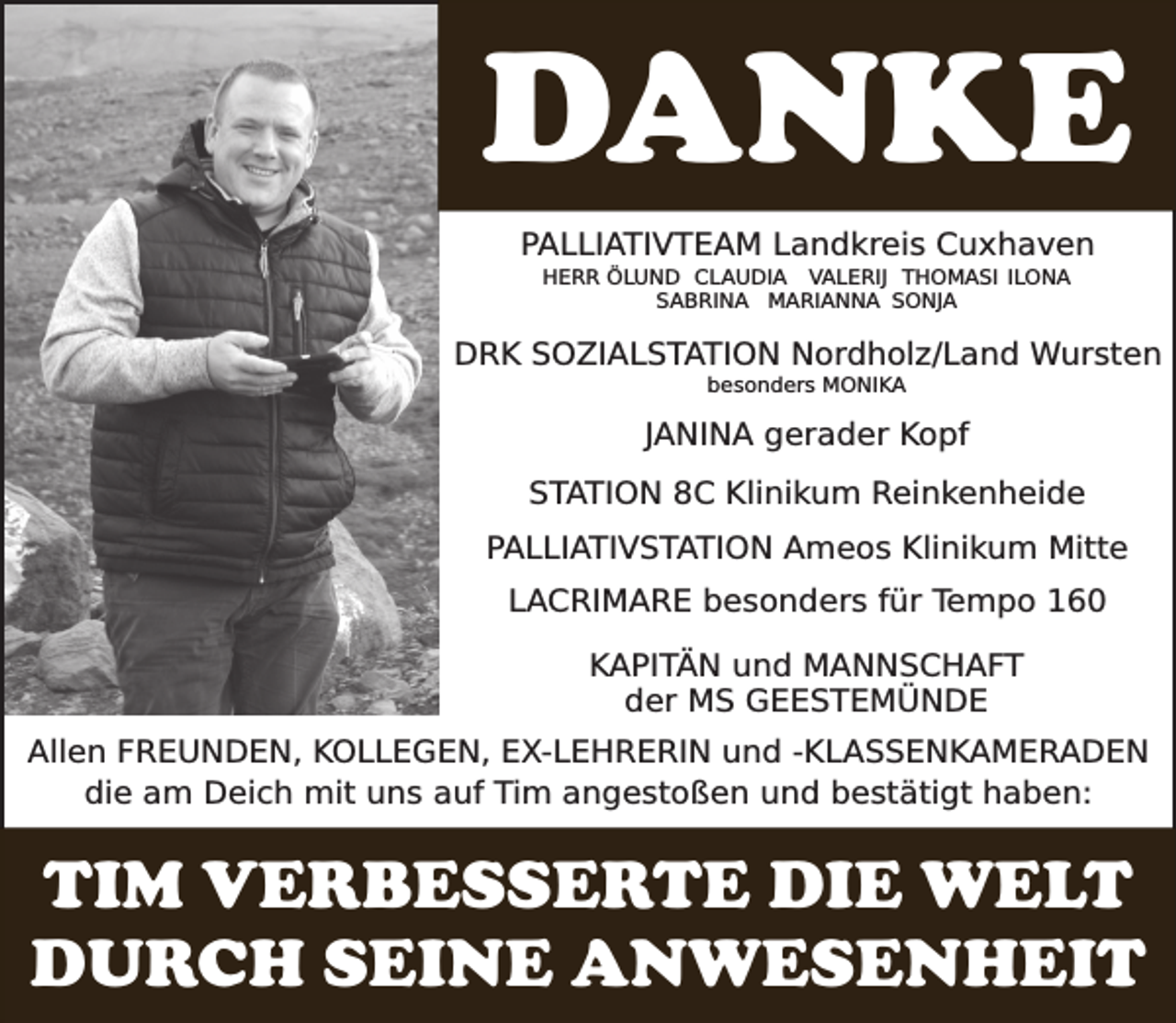 <p>DANKE<br />PALLIATIVTEAM Landkreis Cuxhaven<br />HERR ÖLUND CLAUDIA VALERIJ THOMASI ILONA<br />SABRINA MARIANNA SONJA</p><p>DRK SOZIALSTATION Nordholz/Land Wursten<br />besonders MONIKA</p><p>JANINA gerader Kopf<br />STATION 8C Klinikum Reinkenheide<br />PALLIATIVSTATION Ameos Klinikum Mitte</p><p>LACRIMARE besonders für Tempo 160<br />KAPITÄN und MANNSCHAFT<br />der MS GEESTEMÜNDE<br />Allen FREUNDEN, KOLLEGEN, EX-LEHRERIN und -KLASSENKAMERADEN<br />die am Deich mit uns auf Tim angestoßen und bestätigt haben:</p><p>TIM VERBESSERTE DIE WELT<br />DURCH SEINE ANWESENHEIT</p>