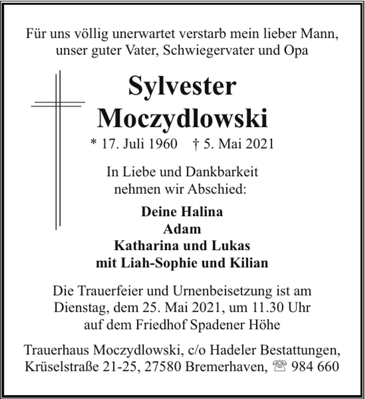<p>Für uns völlig unerwartet verstarb mein lieber Mann,<br />unser guter Vater, Schwiegervater und Opa</p><p>Sylvester<br />Moczydlowski</p><p>* 17. Juli 1960</p><p>† 5. Mai 2021</p><p>In Liebe und Dankbarkeit<br />nehmen wir Abschied:<br />Deine Halina<br />Adam<br />Katharina und Lukas<br />mit Liah-Sophie und Kilian<br />Die Trauerfeier und Urnenbeisetzung ist am<br />Dienstag, dem 25. Mai 2021, um 11.30 Uhr<br />auf dem Friedhof Spadener Höhe<br />Trauerhaus Moczydlowski, c/o Hadeler Bestattungen,<br />Krüselstraße 21-25, 27580 Bremerhaven, ' 984 660</p>