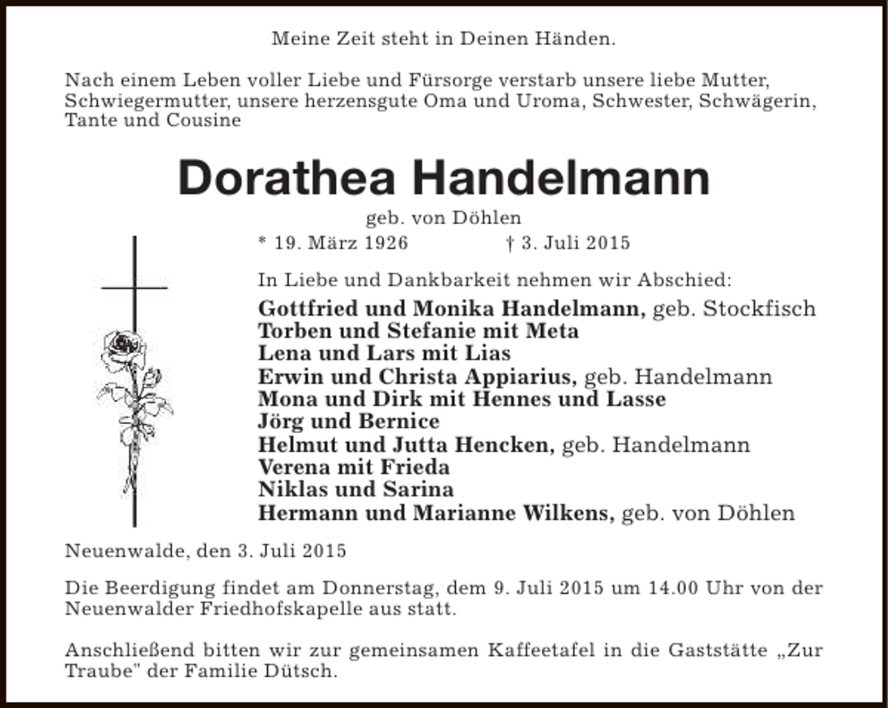 <p>Meine Zeit steht in Deinen Händen.<br />Nach einem Leben voller Liebe und Fürsorge verstarb unsere liebe Mutter,<br />Schwiegermutter, unsere herzensgute Oma und Uroma, Schwester, Schwägerin,<br />Tante und Cousine</p><p>Dorathea Handelmann<br />geb. von Döhlen<br />* 19. März 1926<br />† 3. Juli 2015</p><p>In Liebe und Dankbarkeit nehmen wir Abschied:</p><p>Gottfried und Monika Handelmann, geb. Stockfisch<br />Torben und Stefanie mit Meta<br />Lena und Lars mit Lias<br />Erwin und Christa Appiarius, geb. Handelmann<br />Mona und Dirk mit Hennes und Lasse<br />Jörg und Bernice<br />Helmut und Jutta Hencken, geb. Handelmann<br />Verena mit Frieda<br />Niklas und Sarina<br />Hermann und Marianne Wilkens, geb. von Döhlen<br />Neuenwalde, den 3. Juli 2015<br />Die Beerdigung findet am Donnerstag, dem 9. Juli 2015 um 14.00 Uhr von der<br />Neuenwalder Friedhofskapelle aus statt.<br />Anschließend bitten wir zur gemeinsamen Kaffeetafel in die Gaststätte „Zur<br />Traube" der Familie Dütsch.</p>