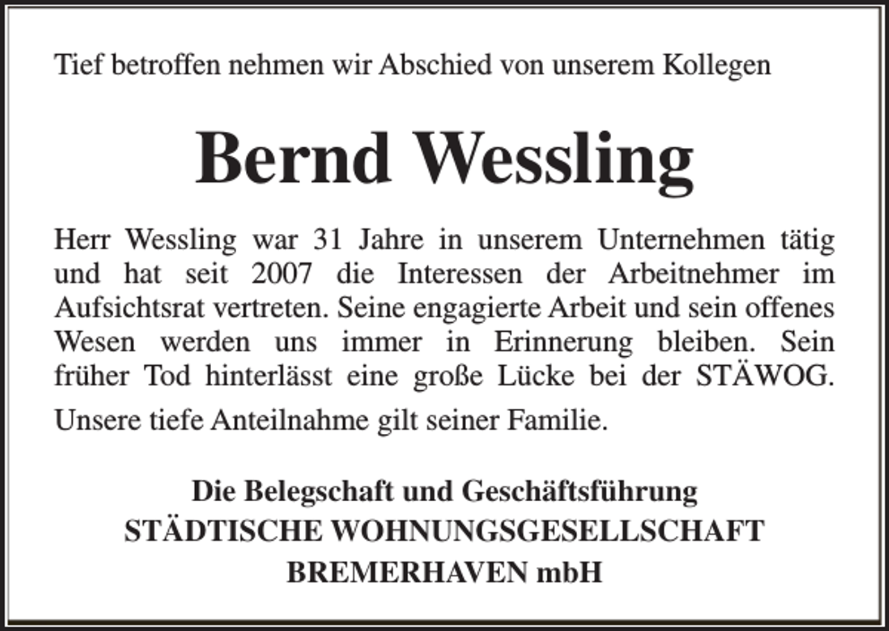 <p>Tief betroffen nehmen wir Abschied von unserem Kollegen</p><p>Bernd Wessling<br />Herr Wessling war 31 Jahre in unserem Unternehmen tätig<br />und hat seit 2007 die Interessen der Arbeitnehmer im<br />Aufsichtsrat vertreten. Seine engagierte Arbeit und sein offenes<br />Wesen werden uns immer in Erinnerung bleiben. Sein<br />früher Tod hinterlässt eine große Lücke bei der STÄWOG.<br />Unsere tiefe Anteilnahme gilt seiner Familie.<br />Die Belegschaft und Geschäftsführung<br />STÄDTISCHE WOHNUNGSGESELLSCHAFT<br />BREMERHAVEN mbH</p>