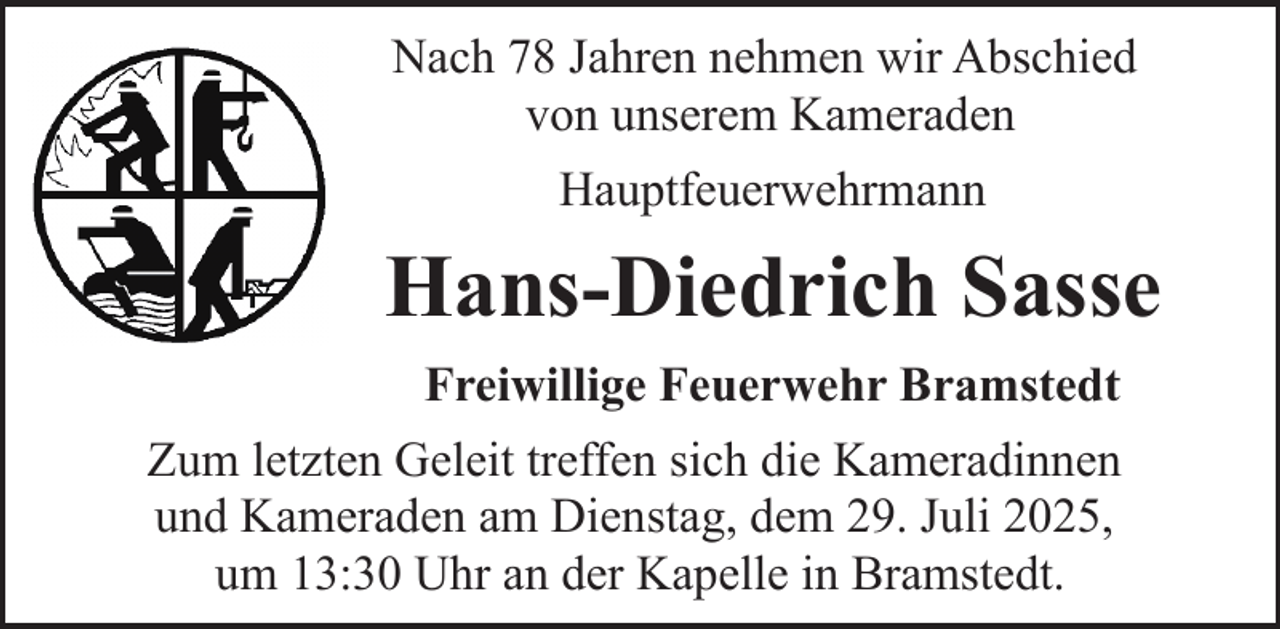 <p>Nach 78 Jahren nehmen wir Abschied<br />von unserem Kameraden<br />Hauptfeuerwehrmann</p><p>Hans-Diedrich Sasse<br />Freiwillige Feuerwehr Bramstedt<br />Zum letzten Geleit treffen sich die Kameradinnen<br />und Kameraden am Dienstag, dem 29. Juli 2025,<br />um 13:30 Uhr an der Kapelle in Bramstedt.</p>
