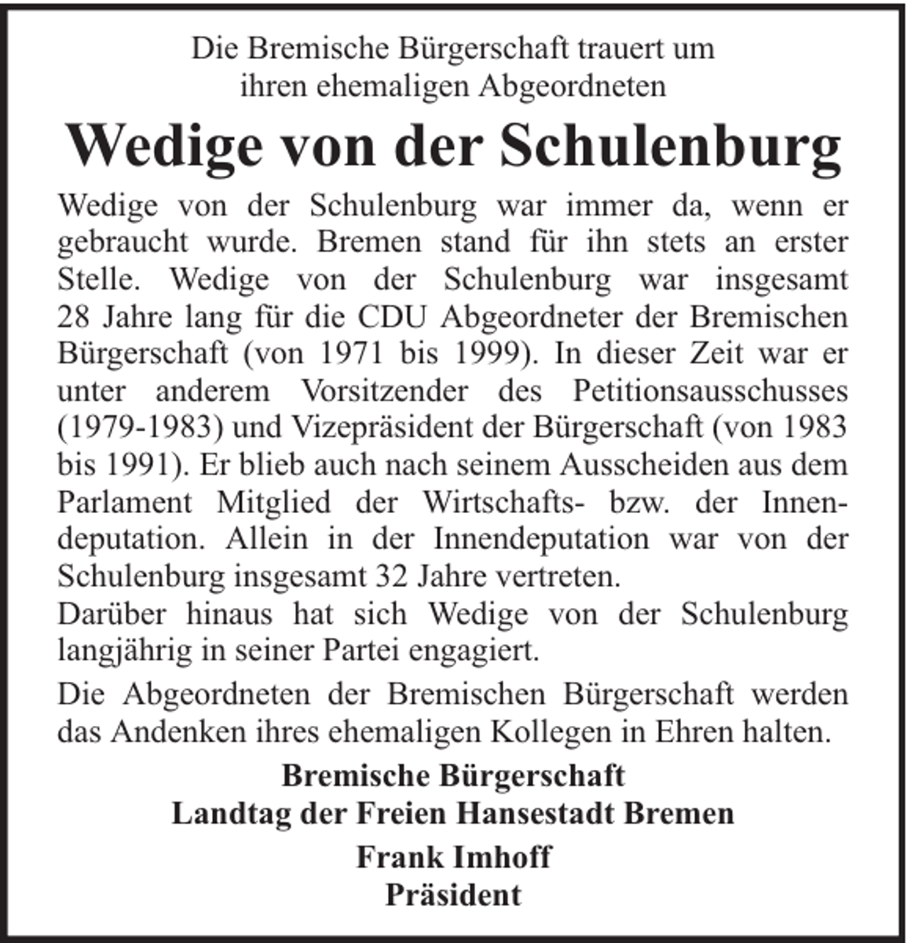 <p>Die Bremische Bürgerschaft trauert um<br />ihren ehemaligen Abgeordneten</p><p>Wedige von der Schulenburg</p><p>Wedige von der Schulenburg war immer da, wenn er<br />gebraucht wurde. Bremen stand für ihn stets an erster<br />Stelle. Wedige von der Schulenburg war insgesamt<br />28 Jahre lang für die CDU Abgeordneter der Bremischen<br />Bürgerschaft (von 1971 bis 1999). In dieser Zeit war er<br />unter anderem Vorsitzender des Petitionsausschusses<br />(1979-1983) und Vizepräsident der Bürgerschaft (von 1983<br />bis 1991). Er blieb auch nach seinem Ausscheiden aus dem<br />Parlament Mitglied der Wirtschafts- bzw. der Innendeputation. Allein in der Innendeputation war von der<br />Schulenburg insgesamt 32 Jahre vertreten.<br />Darüber hinaus hat sich Wedige von der Schulenburg<br />langjährig in seiner Partei engagiert.<br />Die Abgeordneten der Bremischen Bürgerschaft werden<br />das Andenken ihres ehemaligen Kollegen in Ehren halten.<br />Bremische Bürgerschaft<br />Landtag der Freien Hansestadt Bremen<br />Frank Imhoff<br />Präsident</p>