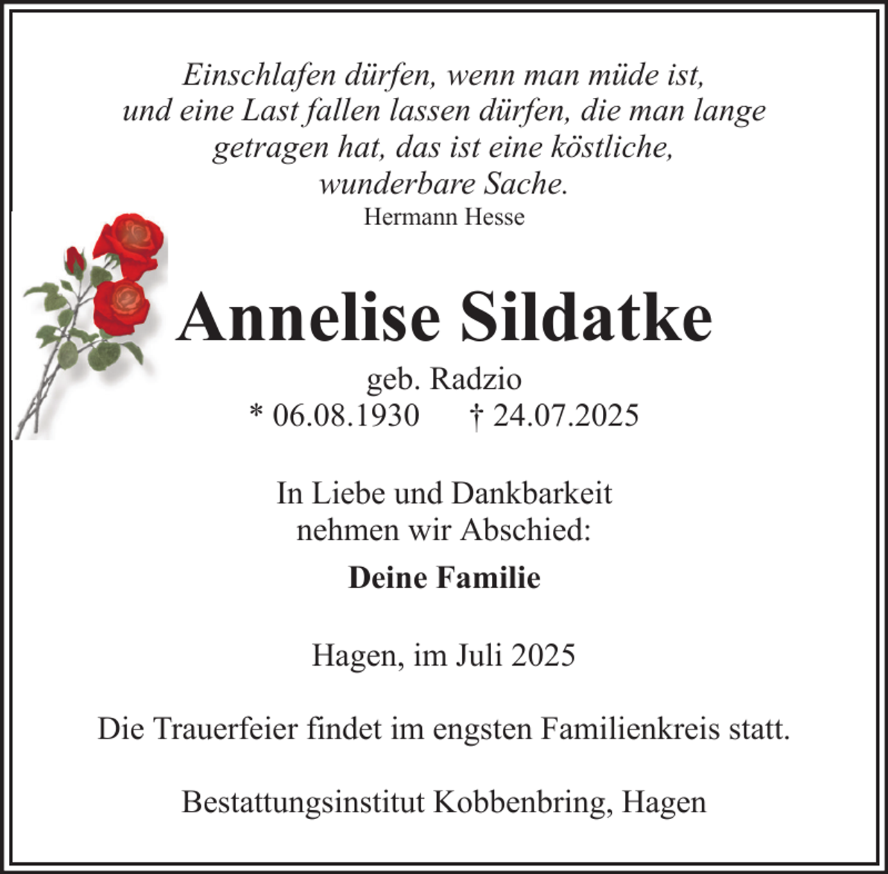 <p>Einschlafen dürfen, wenn man müde ist,<br />und eine Last fallen lassen dürfen, die man lange<br />getragen hat, das ist eine köstliche,<br />wunderbare Sache.<br />Hermann Hesse</p><p>Annelise Sildatke<br />geb. Radzio<br />* 06.08.1930 † 24.07.2025<br />In Liebe und Dankbarkeit<br />nehmen wir Abschied:<br />Deine Familie<br />Hagen, im Juli 2025<br />Die Trauerfeier findet im engsten Familienkreis statt.<br />Bestattungsinstitut Kobbenbring, Hagen</p>