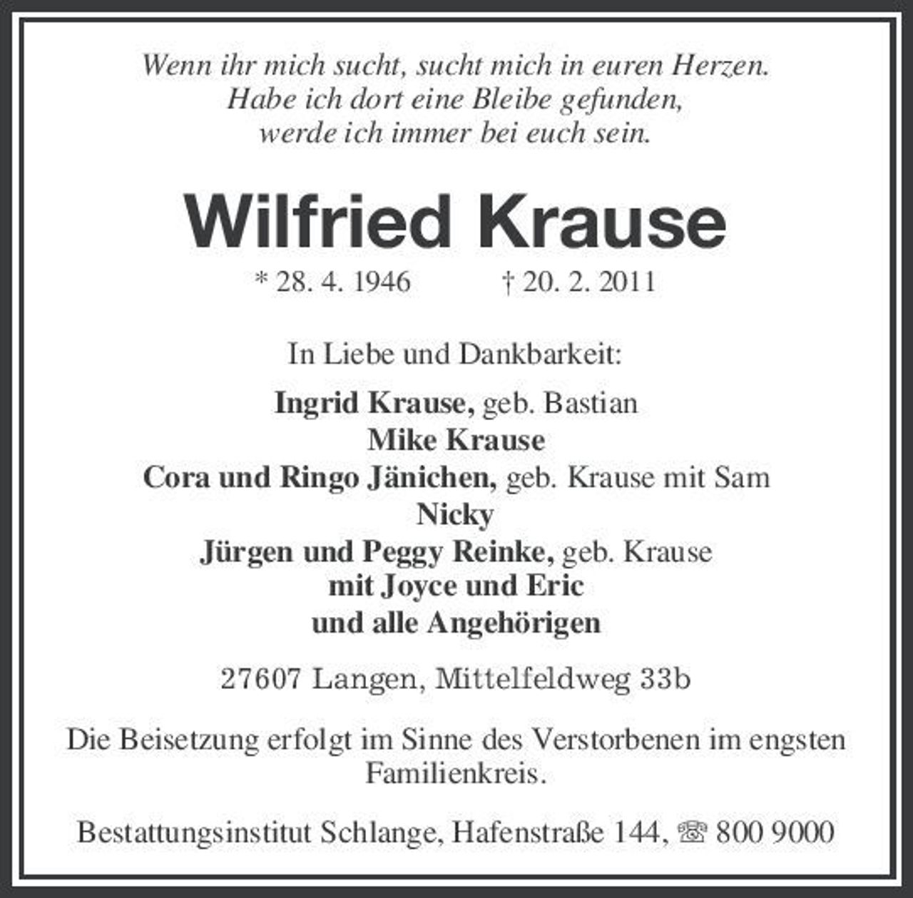 <p>Wenn ihr mich sucht, sucht mich in euren Herzen. Habe ich dort eine Bleibe gefunden, werde ich immer bei euch sein.</p><p>Wilfried Krause<br />* 28. 4. 1946 † 20. 2. 2011</p><p>In Liebe und Dankbarkeit: Ingrid Krause, geb. Bastian Mike Krause Cora und Ringo Jänichen, geb. Krause mit Sam Nicky Jürgen und Peggy Reinke, geb. Krause mit Joyce und Eric und alle Angehörigen<br />27607 Langen, Mittelfeldweg 33b</p><p>Die Beisetzung erfolgt im Sinne des Verstorbenen im engsten Familienkreis. Bestattungsinstitut Schlange, Hafenstraße 144, 800 9000</p>