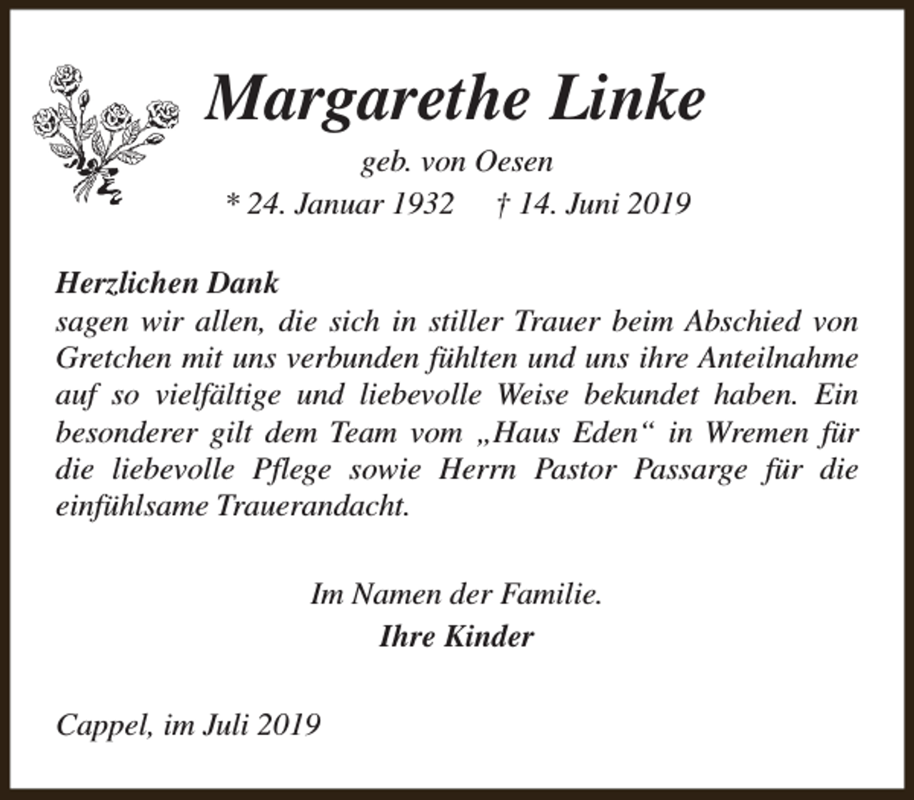 <p>Margarethe Linke<br />geb. von Oesen<br />* 24. Januar 1932 † 14. Juni 2019</p><p>Herzlichen Dank<br />sagen wir allen, die sich in stiller Trauer beim Abschied von<br />Gretchen mit uns verbunden fühlten und uns ihre Anteilnahme<br />auf so vielfältige und liebevolle Weise bekundet haben. Ein<br />besonderer gilt dem Team vom „Haus Eden“ in Wremen für<br />die liebevolle Pflege sowie Herrn Pastor Passarge für die<br />einfühlsame Trauerandacht.<br />Im Namen der Familie.<br />Ihre Kinder<br />Cappel, im Juli 2019</p>