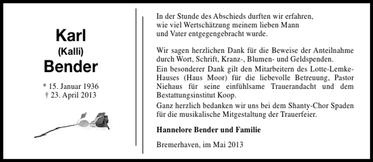 <p>Karl<br />(Kalli)</p><p>Bender<br />* 15. Januar 1936<br />† 23. April 2013</p><p>In der Stunde des Abschieds durften wir erfahren,<br />wie viel Wertschätzung meinem lieben Mann<br />und Vater entgegengebracht wurde.<br />Wir sagen herzlichen Dank für die Beweise der Anteilnahme<br />durch Wort, Schrift, Kranz-, Blumen- und Geldspenden.<br />Ein besonderer Dank gilt den Mitarbeitern des Lotte-LemkeHauses (Haus Moor) für die liebevolle Betreuung, Pastor<br />Niehaus für seine einfühlsame Trauerandacht und dem<br />Bestattungsinstitut Koop.<br />Ganz herzlich bedanken wir uns bei dem Shanty-Chor Spaden<br />für die musikalische Mitgestaltung der Trauerfeier.<br />Hannelore Bender und Familie<br />Bremerhaven, im Mai 2013</p>