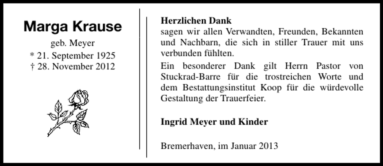 <p>Marga Krause<br />geb. Meyer<br />* 21. September 1925<br />† 28. November 2012</p><p>Herzlichen Dank<br />sagen wir allen Verwandten, Freunden, Bekannten<br />und Nachbarn, die sich in stiller Trauer mit uns<br />verbunden fühlten.<br />Ein besonderer Dank gilt Herrn Pastor von<br />Stuckrad-Barre für die trostreichen Worte und<br />dem Bestattungsinstitut Koop für die würdevolle<br />Gestaltung der Trauerfeier.<br />Ingrid Meyer und Kinder<br />Bremerhaven, im Januar 2013</p>