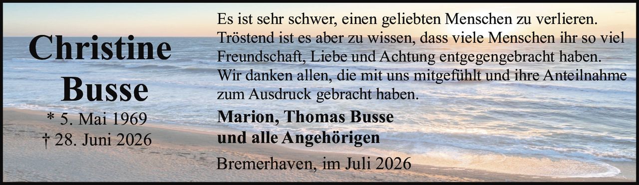 <p>Bremerhaven, im Juli 2026</p><p>Es ist sehr schwer, einen geliebten Menschen zu verlieren. Tröstend ist es aber zu wissen, dass viele Menschen ihr so viel Freundschaft, Liebe und Achtung entgegengebracht haben. Wir danken allen, die mit uns mitgefühlt und ihre Anteilnahme zum Ausdruck gebracht haben.</p><p><strong>Christine Busse</strong></p><p>* 5. Mai 1969<br>† 28. Juni 2026</p><p><strong>Marion, Thomas Busse<br>und alle Angehörigen</strong></p>