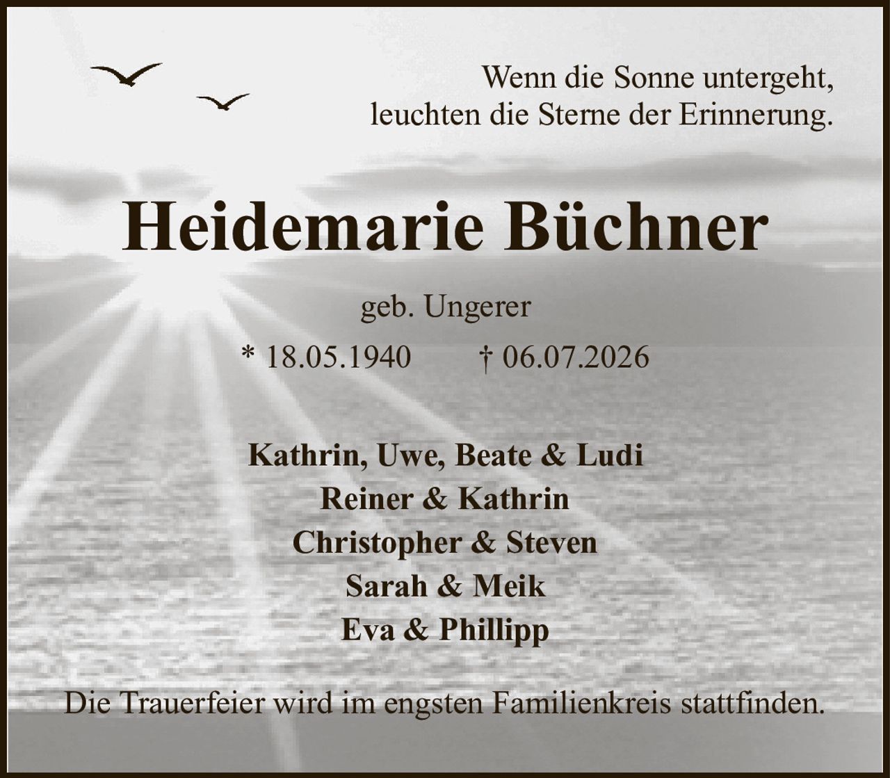 Wenn die Sonne untergeht,leuchten die Sterne der Erinnerung.Heidemarie Büchnergeb. Ungerer* 18.05.1940† 06.07.2026Kathrin, Uwe, Beate & LudiReiner & KathrinChristopher & StevenSarah & MeikEva & PhillippDie Trauerfeier wird im engsten Familienkreis stattfinden.