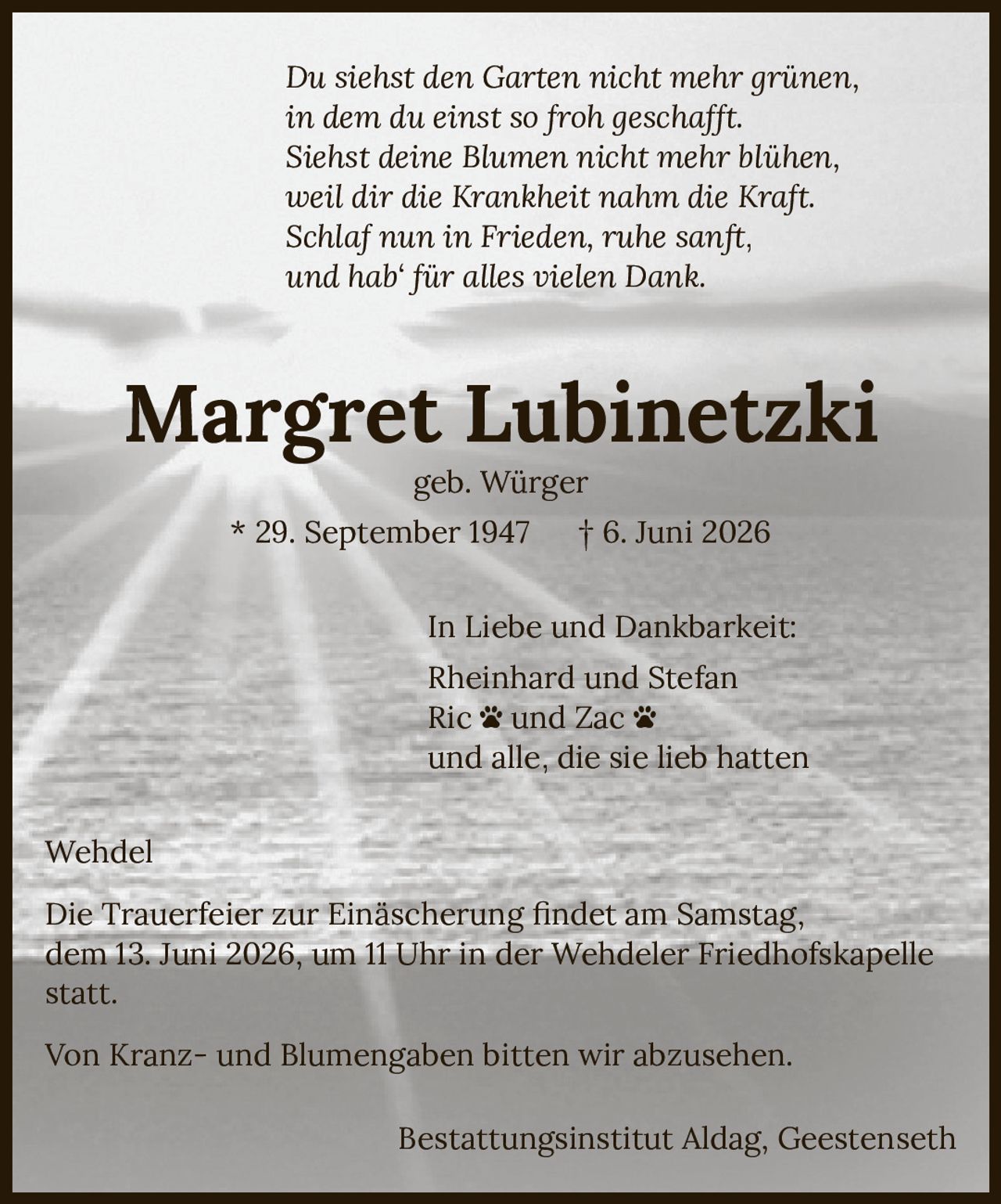 <p><i>Du siehst den Garten nicht mehr grünen,<br>in dem du einst so froh geschafft.<br>Siehst deine Blumen nicht mehr blühen,<br>weil dir die Krankheit nahm die Kraft.<br>Schlaf nun in Frieden, ruhe sanft,<br>und hab' für alles vielen Dank.</i></p><p><strong>Margret Lubinetzki</strong><br>geb. Würger<br>* 29. September 1947 † 6. Juni 2026</p><p>In Liebe und Dankbarkeit:<br>Rheinhard und Stefan<br>Ric und Zac<br>und alle, die sie lieb hatten</p><p>Wehdel</p><p>Die Trauerfeier zur Einäscherung findet am Samstag, dem 13. Juni 2026, um 11 Uhr in der Wehdeler Friedhofskapelle statt.</p><p>Von Kranz- und Blumengaben bitten wir abzusehen.</p><p>Bestattungsinstitut Aldag, Geestenseth</p>