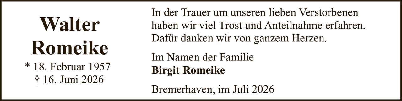 <p>* 18. Februar 1957<br>† 16. Juni 2026</p><p>In der Trauer um unseren lieben Verstorbenen haben wir viel Trost und Anteilnahme erfahren. Dafür danken wir von ganzem Herzen.</p><p>Im Namen der Familie<br><strong>Birgit Romeike</strong></p><p>Bremerhaven, im Juli 2026</p>
