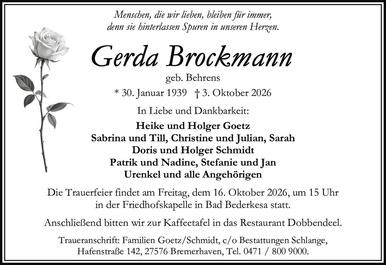 <p><i>Menschen, die wir lieben, bleiben für immer,<br>denn sie hinterlassen Spuren in unseren Herzen.</i></p><p><strong>Gerda Brockmann</strong><br>geb. Behrens<br>* 30. Januar 1939 † 3. Oktober 2026</p><p>In Liebe und Dankbarkeit:<br><strong>Heike und Holger Goetz</strong><br>Sabrina und Till, Christine und Julian, Sarah<br><strong>Doris und Holger Schmidt</strong><br>Patrik und Nadine, Stefanie und Jan<br>Urenkel und alle Angehörigen</p><p>Die Trauerfeier findet am Freitag, dem 16. Oktober 2026, um 15 Uhr<br>in der Friedhofskapelle in Bad Bederkesa statt.</p><p>Anschließend bitten wir zur Kaffeetafel in das Restaurant Dobbendeel.</p><p>Traueranschrift: Familien Goetz/Schmidt, c/o Bestattungen Schlange,<br>Hafenstraße 142, 27576 Bremerhaven, Tel. 0471 / 800 9000.</p>