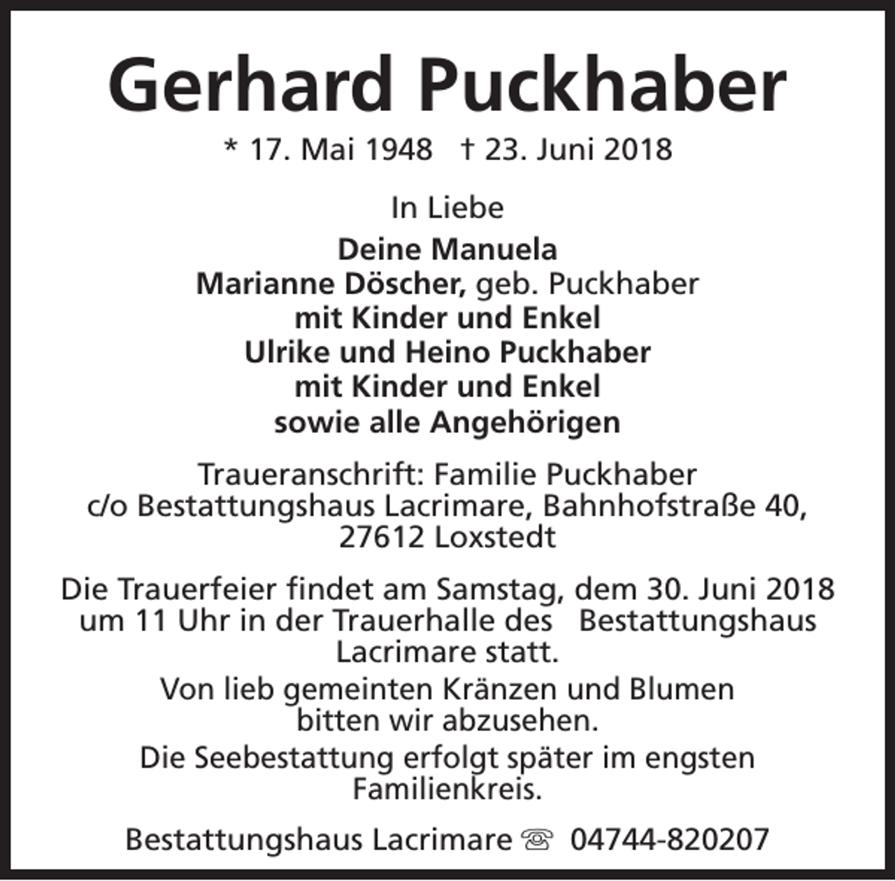 <p>Gerhard Puckhaber<br />* 17. Mai 1948 † 23. Juni 2018</p><p>In Liebe<br />Deine Manuela<br />Marianne Döscher, geb. Puckhaber<br />mit Kinder und Enkel<br />Ulrike und Heino Puckhaber<br />mit Kinder und Enkel<br />sowie alle Angehörigen<br />Traueranschrift: Familie Puckhaber<br />c/o Bestattungshaus Lacrimare, Bahnhofstraße 40,<br />27612 Loxstedt<br />Die Trauerfeier findet am Samstag, dem 30. Juni 2018<br />um 11 Uhr in der Trauerhalle des Bestattungshaus<br />Lacrimare statt.<br />Von lieb gemeinten Kränzen und Blumen<br />bitten wir abzusehen.<br />Die Seebestattung erfolgt später im engsten<br />Familienkreis.<br />Bestattungshaus Lacrimare s 04744-820207</p>