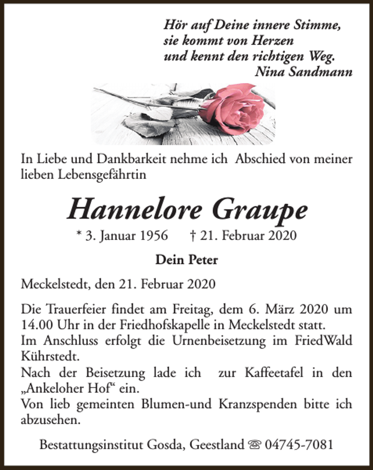 <p>Hör auf Deine innere Stimme,<br />sie kommt von Herzen<br />und kennt den richtigen Weg.<br />Nina Sandmann</p><p>In Liebe und Dankbarkeit nehme ich Abschied von meiner<br />lieben Lebensgefährtin</p><p>Hannelore Graupe<br />* 3. Januar 1956</p><p>† 21. Februar 2020</p><p>Dein Peter<br />Meckelstedt, den 21. Februar 2020<br />Die Trauerfeier findet am Freitag, dem 6. März 2020 um<br />14.00 Uhr in der Friedhofskapelle in Meckelstedt statt.<br />Im Anschluss erfolgt die Urnenbeisetzung im FriedWald<br />Kührstedt.<br />Nach der Beisetzung lade ich zur Kaffeetafel in den<br />„Ankeloher Hof“ ein.<br />Von lieb gemeinten Blumen-und Kranzspenden bitte ich<br />abzusehen.<br />Bestattungsinstitut Gosda, Geestland s 04745-7081</p>