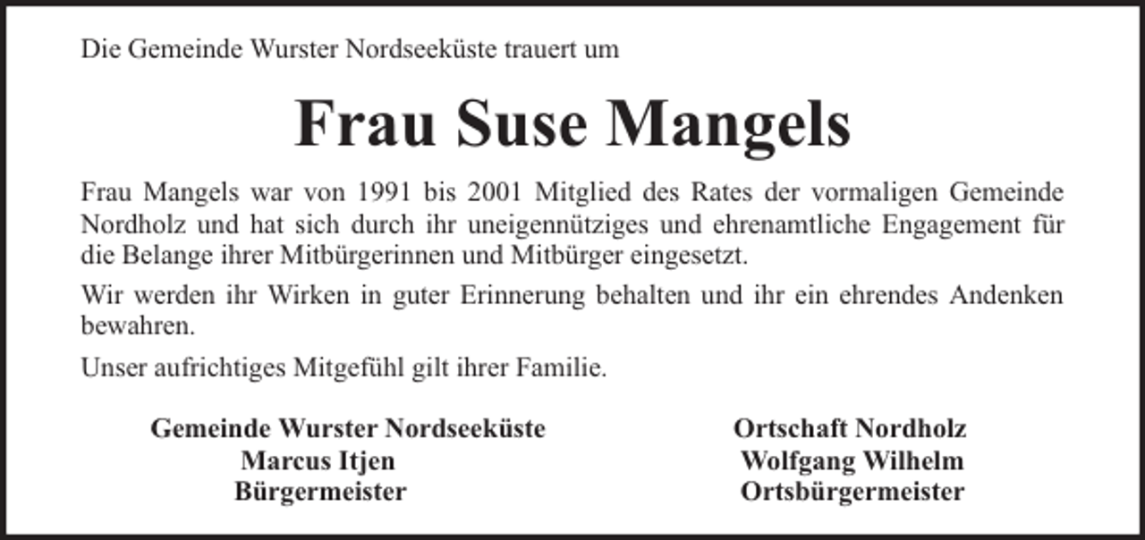 <p>Die Gemeinde Wurster Nordseeküste trauert um</p><p>Frau Suse Mangels<br />Frau Mangels war von 1991 bis 2001 Mitglied des Rates der vormaligen Gemeinde<br />Nordholz und hat sich durch ihr uneigennütziges und ehrenamtliche Engagement für<br />die Belange ihrer Mitbürgerinnen und Mitbürger eingesetzt.<br />Wir werden ihr Wirken in guter Erinnerung behalten und ihr ein ehrendes Andenken<br />bewahren.<br />Unser aufrichtiges Mitgefühl gilt ihrer Familie.<br />Gemeinde Wurster Nordseeküste<br />Marcus Itjen<br />Bürgermeister</p><p>Ortschaft Nordholz<br />Wolfgang Wilhelm<br />Ortsbürgermeister</p>