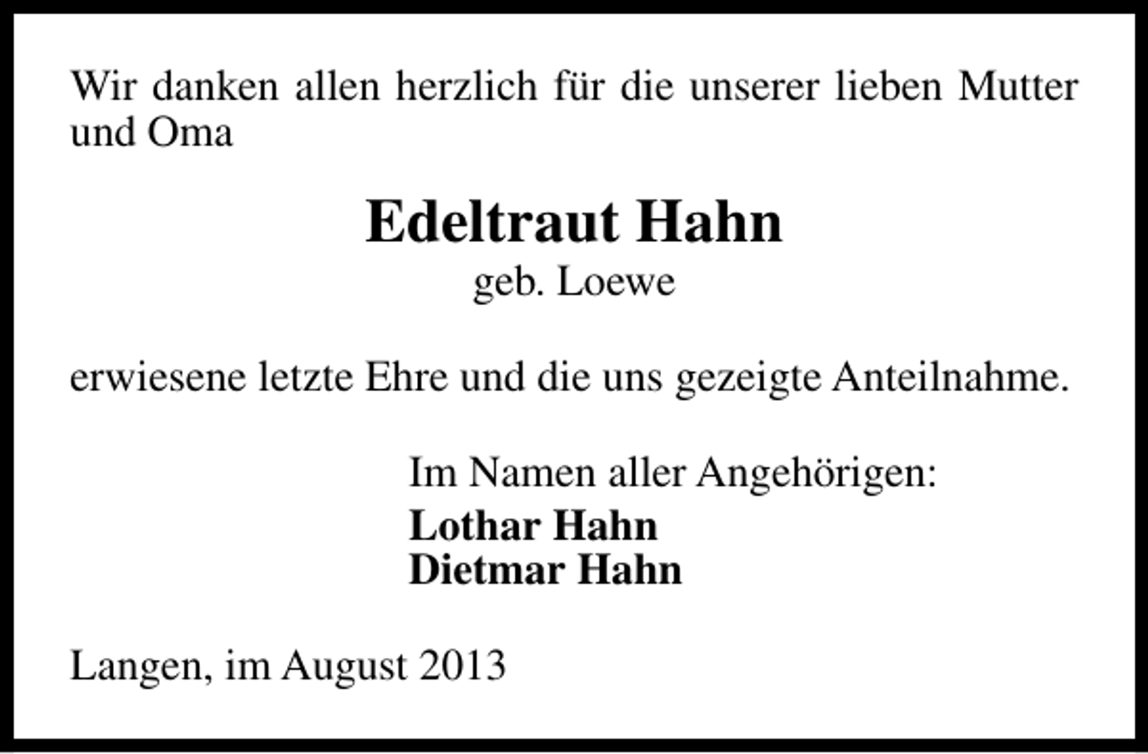 <p>Wir danken allen herzlich für die unserer lieben Mutter<br />und Oma</p><p>Edeltraut Hahn<br />geb. Loewe</p><p>erwiesene letzte Ehre und die uns gezeigte Anteilnahme.<br />Im Namen aller Angehörigen:<br />Lothar Hahn<br />Dietmar Hahn<br />Langen, im August 2013</p>
