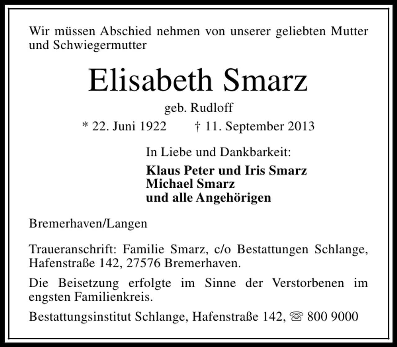 <p>Wir müssen Abschied nehmen von unserer geliebten Mutter<br />und Schwiegermutter</p><p>Elisabeth Smarz</p><p>geb. Rudloff<br />* 22. Juni 1922<br />† 11. September 2013<br />In Liebe und Dankbarkeit:<br />Klaus Peter und Iris Smarz<br />Michael Smarz<br />und alle Angehörigen<br />Bremerhaven/Langen<br />Traueranschrift: Familie Smarz, c/o Bestattungen Schlange,<br />Hafenstraße 142, 27576 Bremerhaven.<br />Die Beisetzung erfolgte im Sinne der Verstorbenen im<br />engsten Familienkreis.<br />Bestattungsinstitut Schlange, Hafenstraße 142, s 800 9000</p>