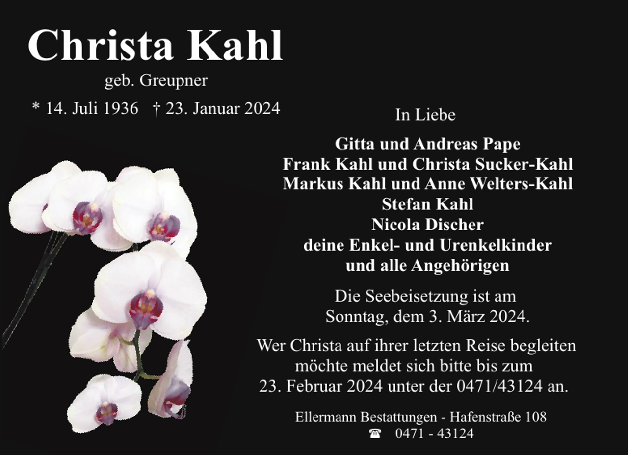 <p>Christa Kahl<br />geb. Greupner</p><p>* 14. Juli 1936 † 23. Januar 2024</p><p>In Liebe<br />Gitta und Andreas Pape<br />Frank Kahl und Christa Sucker-Kahl<br />Markus Kahl und Anne Welters-Kahl<br />Stefan Kahl<br />Nicola Discher<br />deine Enkel- und Urenkelkinder<br />und alle Angehörigen<br />Die Seebeisetzung ist am<br />Sonntag, dem 3. März 2024.</p><p>Wer Christa auf ihrer letzten Reise begleiten<br />möchte meldet sich bitte bis zum<br />23. Februar 2024 unter der 0471/43124 an.<br />Ellermann Bestattungen - Hafenstraße 108<br />( 0471 - 43124</p>