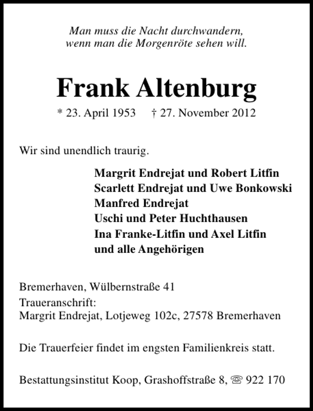 <p>Man muss die Nacht durchwandern,<br />wenn man die Morgenröte sehen will.</p><p>Frank Altenburg<br />* 23. April 1953</p><p>† 27. November 2012</p><p>Wir sind unendlich traurig.<br />Margrit Endrejat und Robert Litfin<br />Scarlett Endrejat und Uwe Bonkowski<br />Manfred Endrejat<br />Uschi und Peter Huchthausen<br />Ina Franke-Litfin und Axel Litfin<br />und alle Angehörigen<br />Bremerhaven, Wülbernstraße 41<br />Traueranschrift:<br />Margrit Endrejat, Lotjeweg 102c, 27578 Bremerhaven<br />Die Trauerfeier findet im engsten Familienkreis statt.<br />Bestattungsinstitut Koop, Grashoffstraße 8, s 922 170</p>