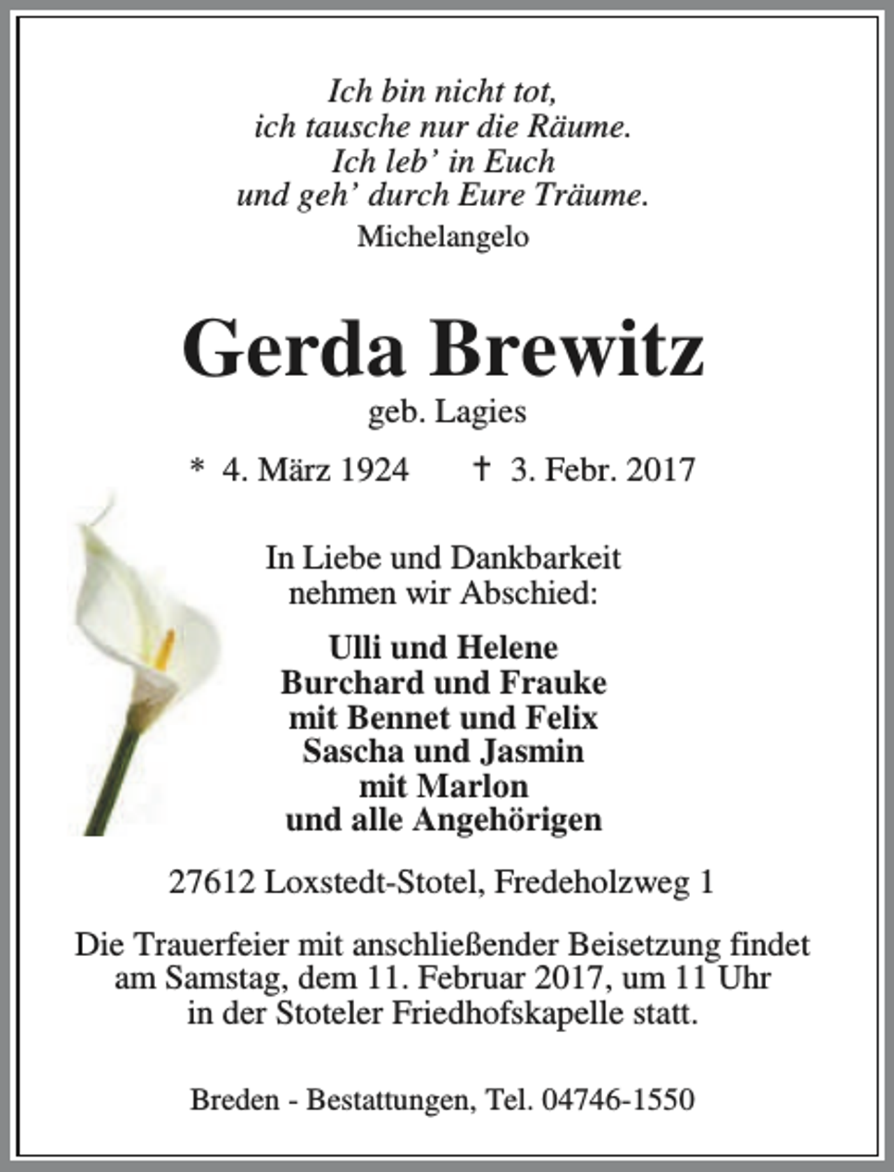 <p>Ich bin nicht tot,<br />ich tausche nur die Räume.<br />Ich leb’ in Euch<br />und geh’ durch Eure Träume.<br />Michelangelo</p><p>Gerda Brewitz<br />geb. Lagies</p><p>* 4. März 1924</p><p>a 3. Febr. 2017</p><p>In Liebe und Dankbarkeit<br />nehmen wir Abschied:<br />Ulli und Helene<br />Burchard und Frauke<br />mit Bennet und Felix<br />Sascha und Jasmin<br />mit Marlon<br />und alle Angehörigen<br />27612 Loxstedt-Stotel, Fredeholzweg 1<br />Die Trauerfeier mit anschließender Beisetzung findet<br />am Samstag, dem 11. Februar 2017, um 11 Uhr<br />in der Stoteler Friedhofskapelle statt.<br />Breden - Bestattungen, Tel. 04746-1550</p>