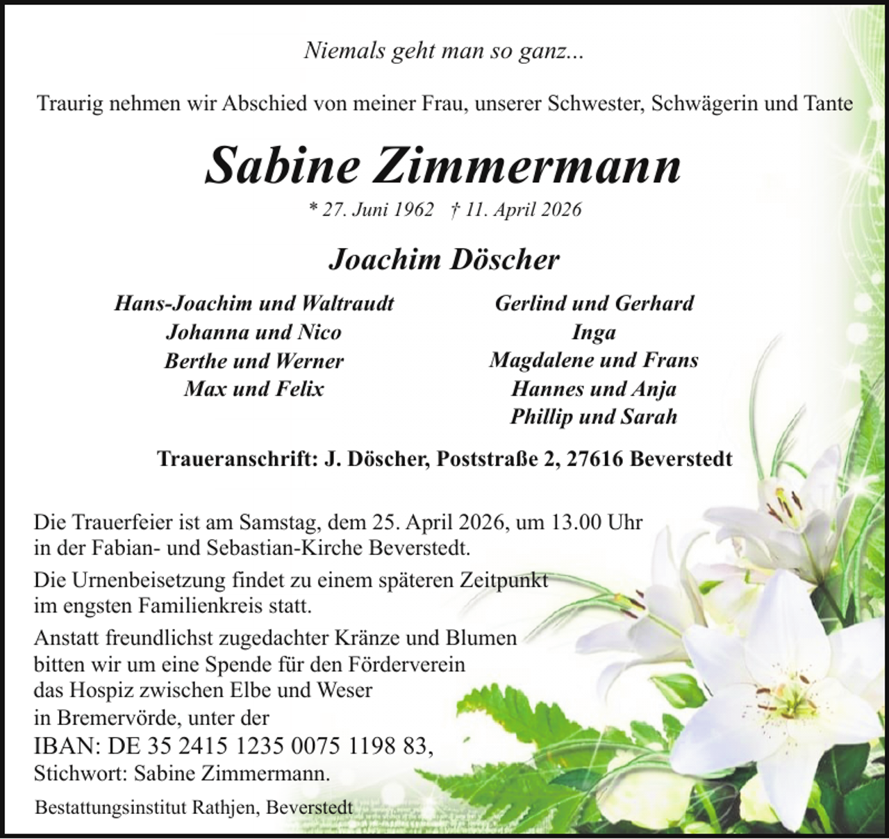 <p>Niemals geht man so ganz...<br />Traurig nehmen wir Abschied von meiner Frau, unserer Schwester, Schwägerin und Tante</p><p>Sabine Zimmermann<br />* 27. Juni 1962 † 11. April 2026</p><p>Joachim Döscher<br />Hans-Joachim und Waltraudt<br />Johanna und Nico<br />Berthe und Werner<br />Max und Felix</p><p>Gerlind und Gerhard<br />Inga<br />Magdalene und Frans<br />Hannes und Anja<br />Phillip und Sarah</p><p>Traueranschrift: J. Döscher, Poststraße 2, 27616 Beverstedt<br />Die Trauerfeier ist am Samstag, dem 25. April 2026, um 13.00 Uhr<br />in der Fabian- und Sebastian-Kirche Beverstedt.<br />Die Urnenbeisetzung findet zu einem späteren Zeitpunkt<br />im engsten Familienkreis statt.<br />Anstatt freundlichst zugedachter Kränze und Blumen<br />bitten wir um eine Spende für den Förderverein<br />das Hospiz zwischen Elbe und Weser<br />in Bremervörde, unter der</p><p>IBAN: DE 35 2415 1235 0075 1193,<br />Stichwort: Sabine Zimmermann.</p><p>Bestattungsinstitut Rathjen, Beverstedt</p>