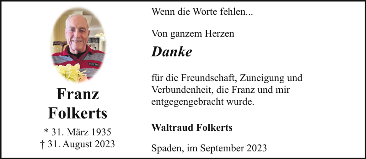 <p>Wenn die Worte fehlen...<br />Von ganzem Herzen</p><p>Danke</p><p>Franz<br />Folkerts<br />* 31. März 1935<br />† 31. August 2023</p><p>für die Freundschaft, Zuneigung und<br />Verbundenheit, die Franz und mir<br />entgegengebracht wurde.<br />Waltraud Folkerts<br />Spaden, im September 2023</p>