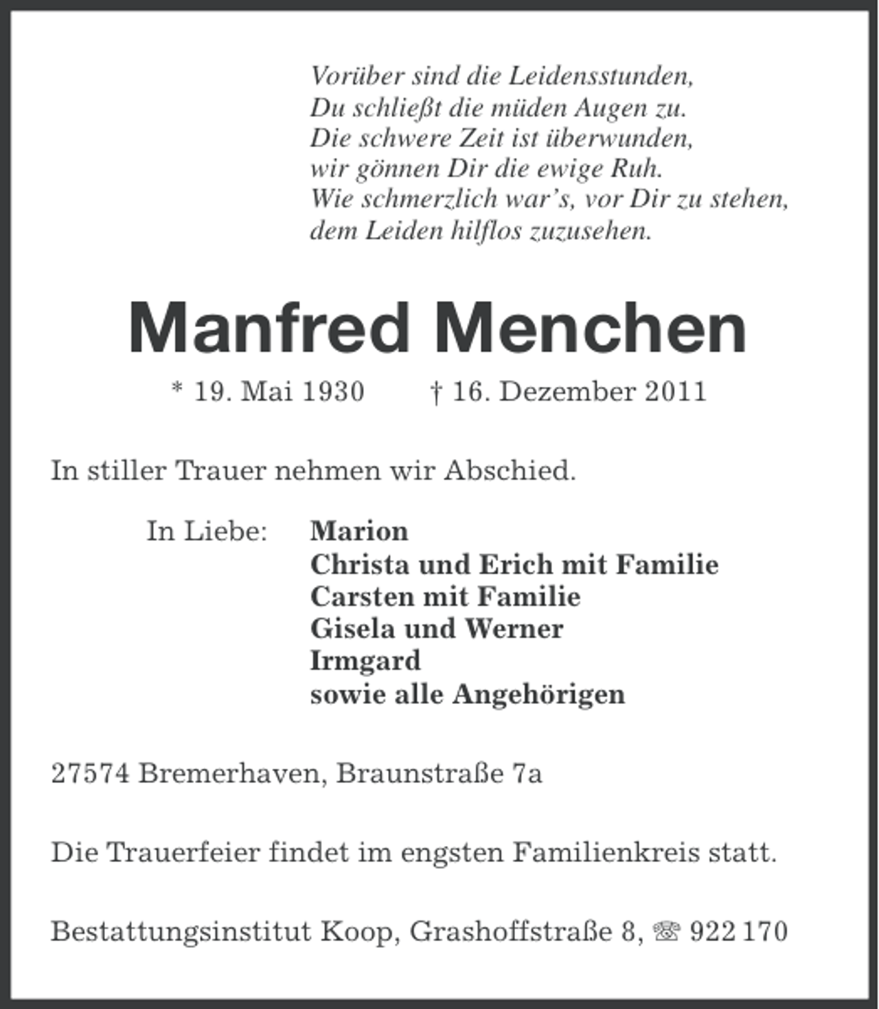 <p>Vorüber sind die Leidensstunden,<br />Du schließt die müden Augen zu.<br />Die schwere Zeit ist überwunden,<br />wir gönnen Dir die ewige Ruh.<br />Wie schmerzlich war’s, vor Dir zu stehen,<br />dem Leiden hilflos zuzusehen.</p><p>Manfred Menchen<br />* 19. Mai 1930</p><p>† 16. Dezember 2011</p><p>In stiller Trauer nehmen wir Abschied.<br />In Liebe:</p><p>Marion<br />Christa und Erich mit Familie<br />Carsten mit Familie<br />Gisela und Werner<br />Irmgard<br />sowie alle Angehörigen</p><p>27574 Bremerhaven, Braunstraße 7a<br />Die Trauerfeier findet im engsten Familienkreis statt.<br />Bestattungsinstitut Koop, Grashoffstraße 8, 922 170</p>