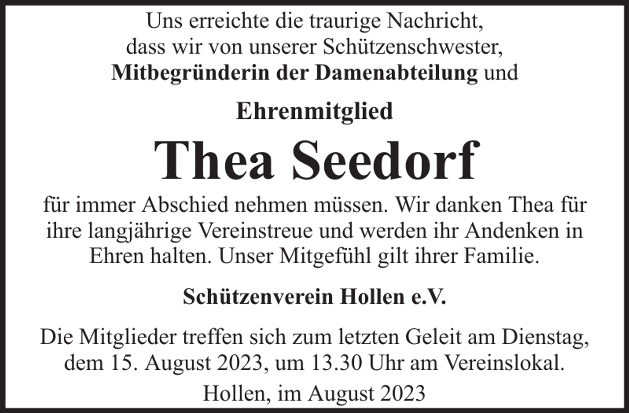 <p>Uns erreichte die traurige Nachricht,<br />dass wir von unserer Schützenschwester,<br />Mitbegründerin der Damenabteilung und</p><p>Ehrenmitglied</p><p>Thea Seedorf</p><p>für immer Abschied nehmen müssen. Wir danken Thea für<br />ihre langjährige Vereinstreue und werden ihr Andenken in<br />Ehren halten. Unser Mitgefühl gilt ihrer Familie.<br />Schützenverein Hollen e.V.<br />Die Mitglieder treffen sich zum letzten Geleit am Dienstag,<br />dem 15. August 2023, um 13.30 Uhr am Vereinslokal.<br />Hollen, im August 2023</p>