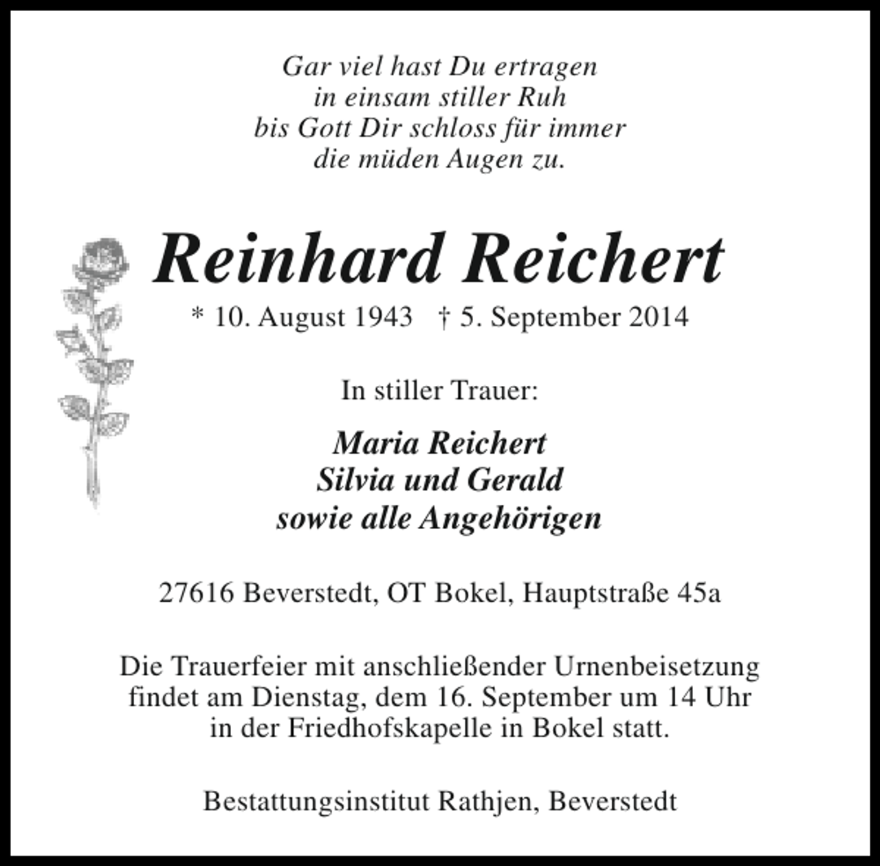 <p>Gar viel hast Du ertragen<br />in einsam stiller Ruh<br />bis Gott Dir schloss für immer<br />die müden Augen zu.</p><p>Reinhard Reichert<br />* 10. August 1943 † 5. September 2014<br />In stiller Trauer:</p><p>Maria Reichert<br />Silvia und Gerald<br />sowie alle Angehörigen<br />27616 Beverstedt, OT Bokel, Hauptstraße 45a<br />Die Trauerfeier mit anschließender Urnenbeisetzung<br />findet am Dienstag, dem 16. September um 14 Uhr<br />in der Friedhofskapelle in Bokel statt.<br />Bestattungsinstitut Rathjen, Beverstedt</p>